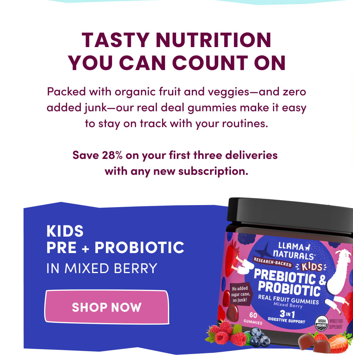 TASTY NUTRITION YOU CAN COUNT ON | Packed with organic fruit and veggies—and zero added junk—our real deal gummies make it easy to stay on track with your routines. | Save 28% on your first three deliveries with any new subscription. | Kids Pre + Probiotic in Mixed Berry | [ SHOP NOW ]