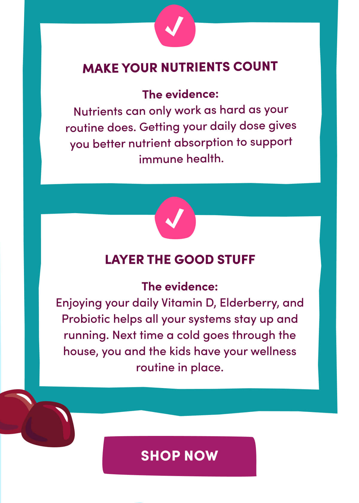 MAKE YOUR NUTRIENTS COUNT | The evidence: Nutrients can only work as hard as your routine does. Getting your daily dose gives you better nutrient absorption to support immune health. | LAYER THE GOOD STUFF | The evidence: Enjoying your daily Vitamin D, Elderberry, and Probiotic helps all your systems stay up and running. Next time a cold goes through the house, you and the kids have your wellness routine in place. | [ SHOP NOW ]