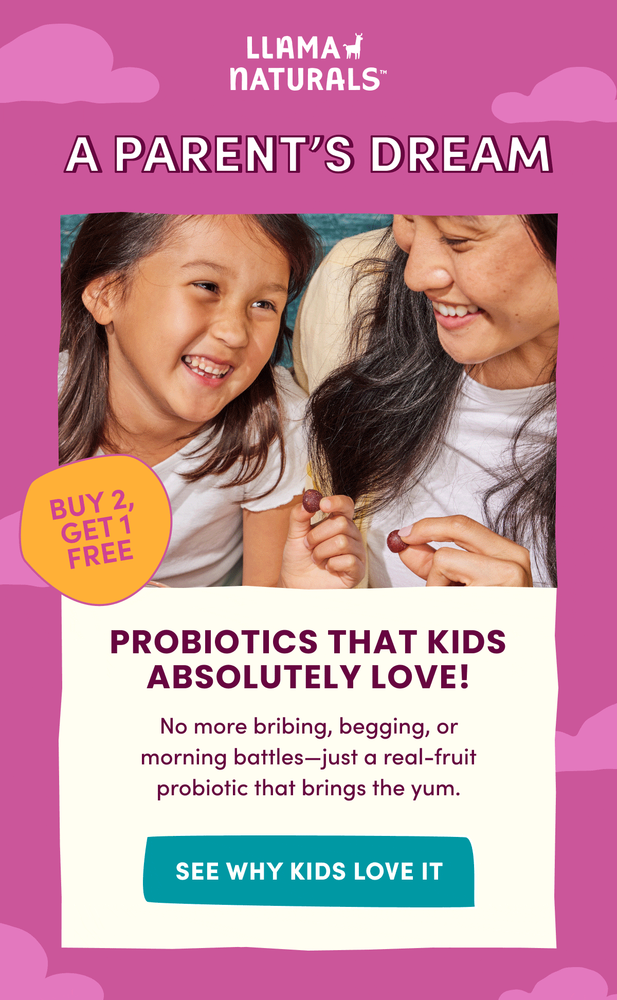 Llama Naturals | A PARENT'S DREAM | BUY 2, GET 1 FREE | USE CODE: BUY2GET1 | PROBIOTICS THAT KIDS ABSOLUTELY LOVE! | No more bribing, begging, or morning battles—just a real-fruit probiotic that brings the yum. | [ SEE WHY KIDS LOVE IT ]