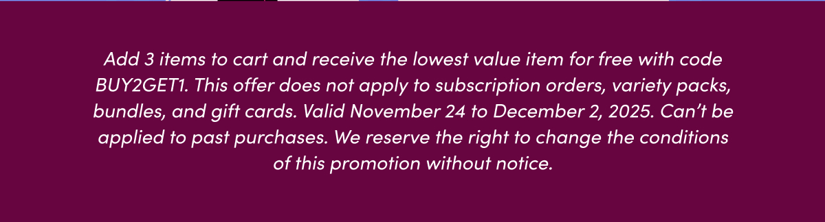Add 3 items to cart and receive the lowest value item for free with code BUY2GET1. This offer does not apply to subscription orders, variety packs, bundles, and gift cards. Valid November 24 to December 2, 2025. Can't be applied to past purchases. We reserve the right to change the conditions of this promotion without notice.