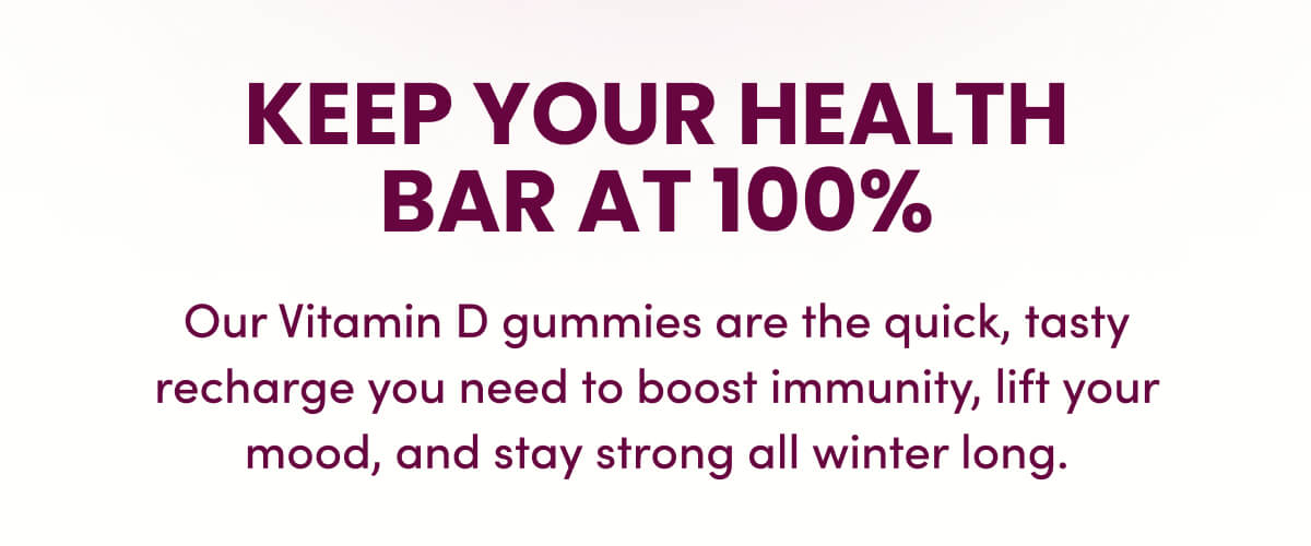 Keep your Health Bar at 100% | Our Vitamin D gummies are the quick, tasty recharge you need to boost immunity, lift your mood, and stay strong all winter long.