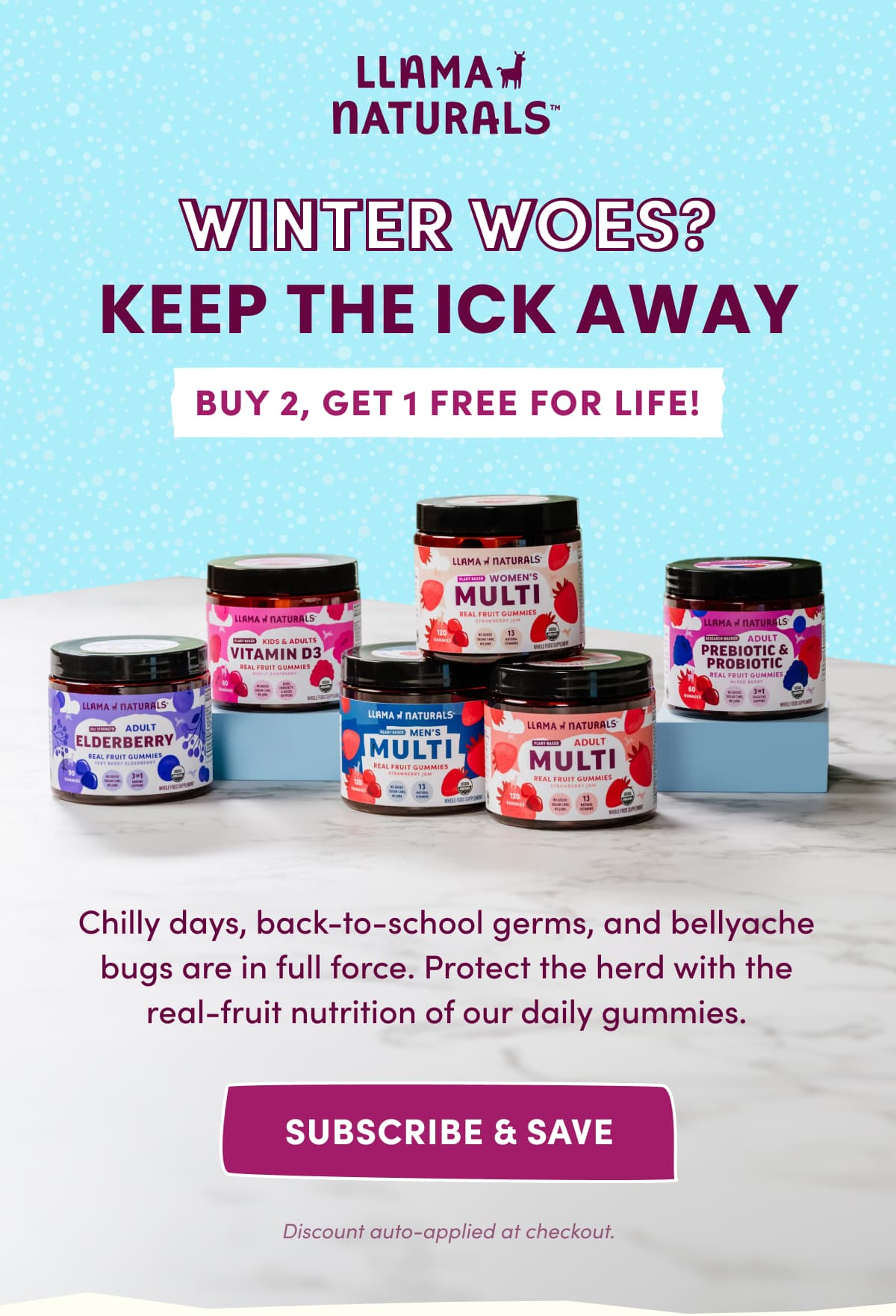 LLAMA NATURALS | winter woes? KEEP THE ICK AWAY | BUY 2, GET 1 FREE FOR LIFE! | Chilly days, back-to-school germs, and bellyache bugs are in full force. Protect the herd with the real-fruit nutrition of our daily gummies. | subscribe & save | Discount auto-applied at checkout.