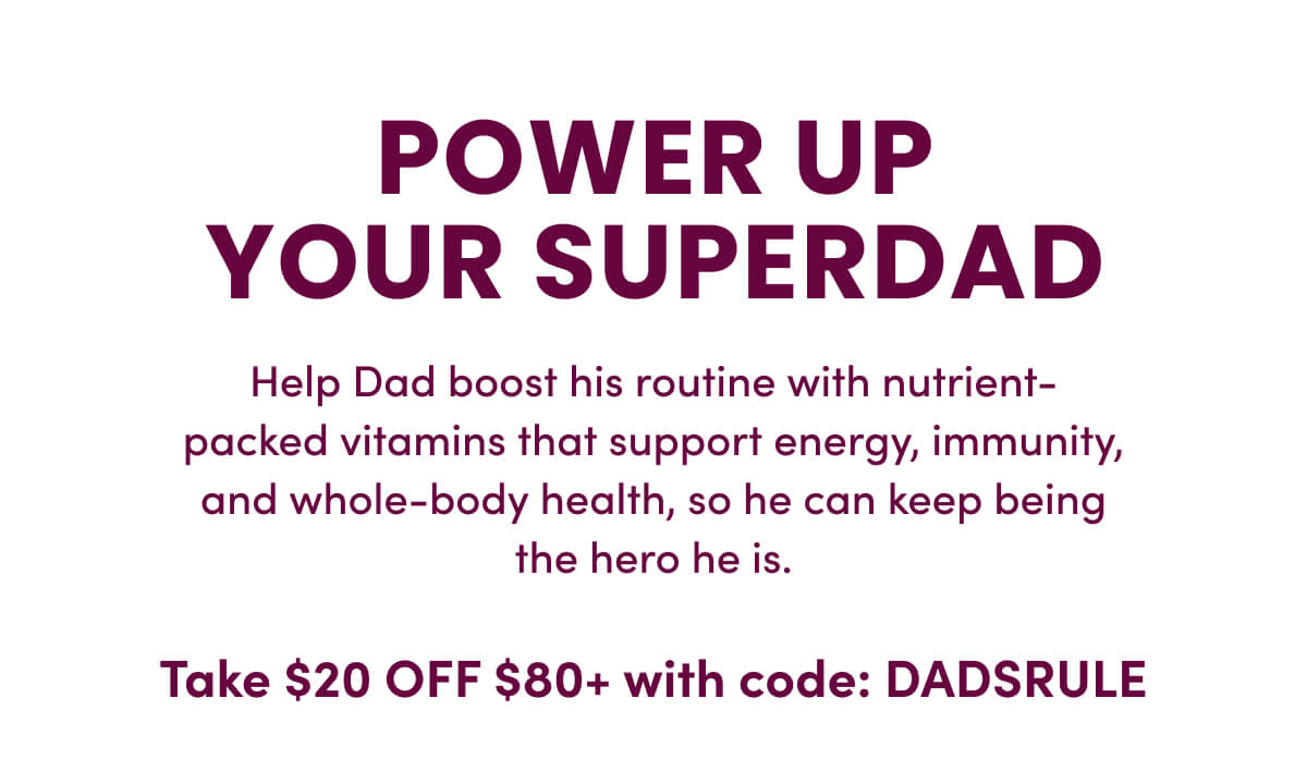 POWER UP YOUR SUPERDAD | Help Dad boost his routine with nutrient-packed vitamins that support energy, immunity, and whole-body health, so he can keep being the hero he is. | Take $20 OFF $80+ with code: DADSRULE
