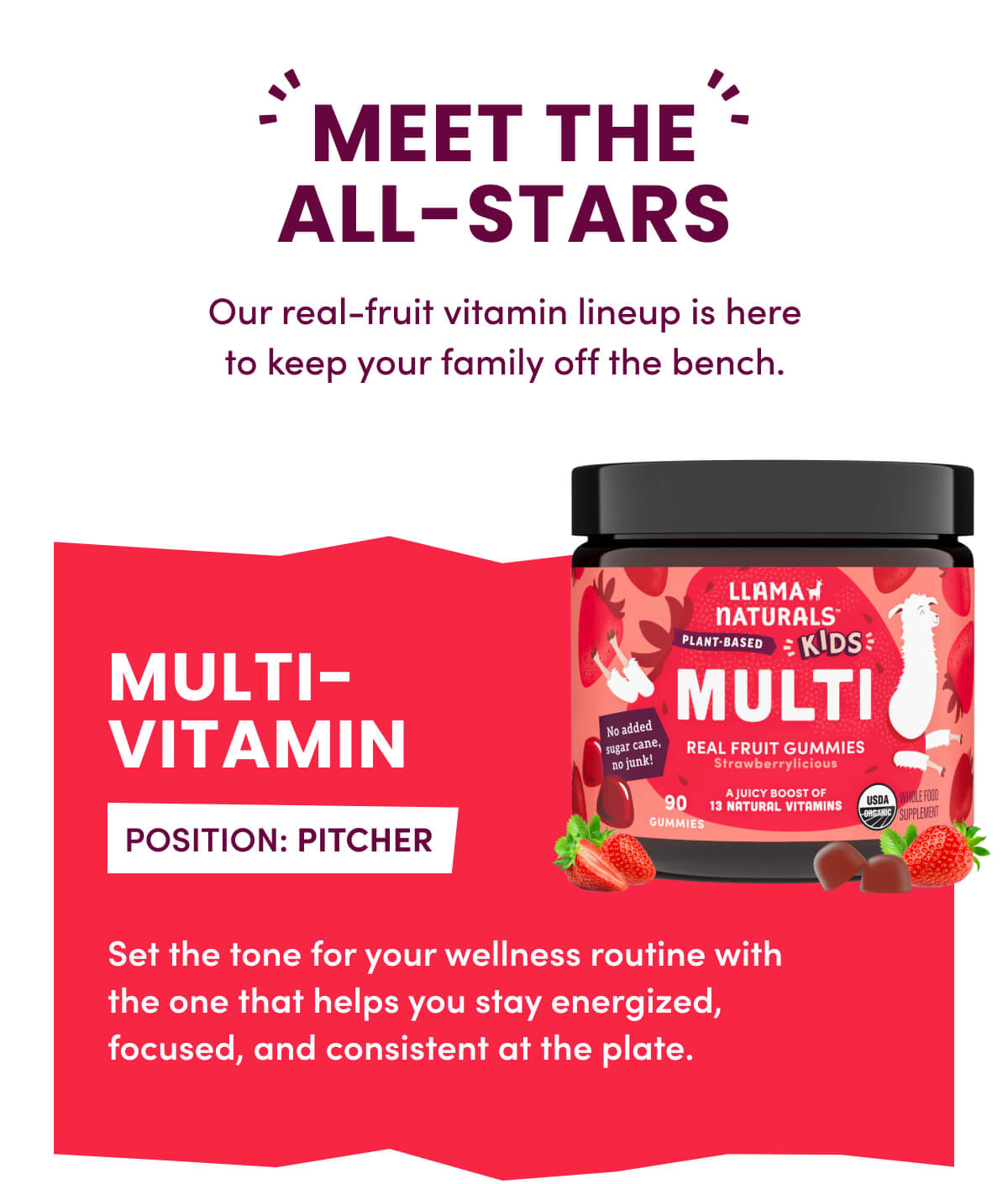 MEET THE ALL-STARS | Our real-fruit vitamin lineup is here to keep your family off the bench. | MULTI-VITAMIN | POSITION: PITCHER | Set the tone for your wellness routine with the one that helps you stay energized, focused, and consistent at the plate.
