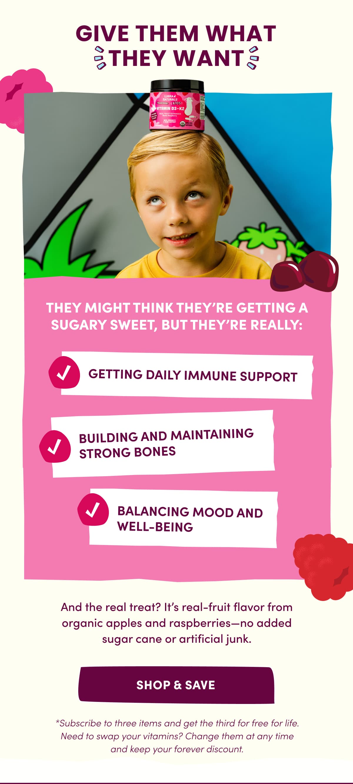 GIVE THEM WHAT THEY WANT | And the real treat? It's real-fruit flavor from organic apples and raspberries—no added sugar cane or artificial junk. | SHOP & SAVE | *Subscribe to three items and get the third for free for life. Need to swap your vitamins? Change them at any time and keep your forever discount.