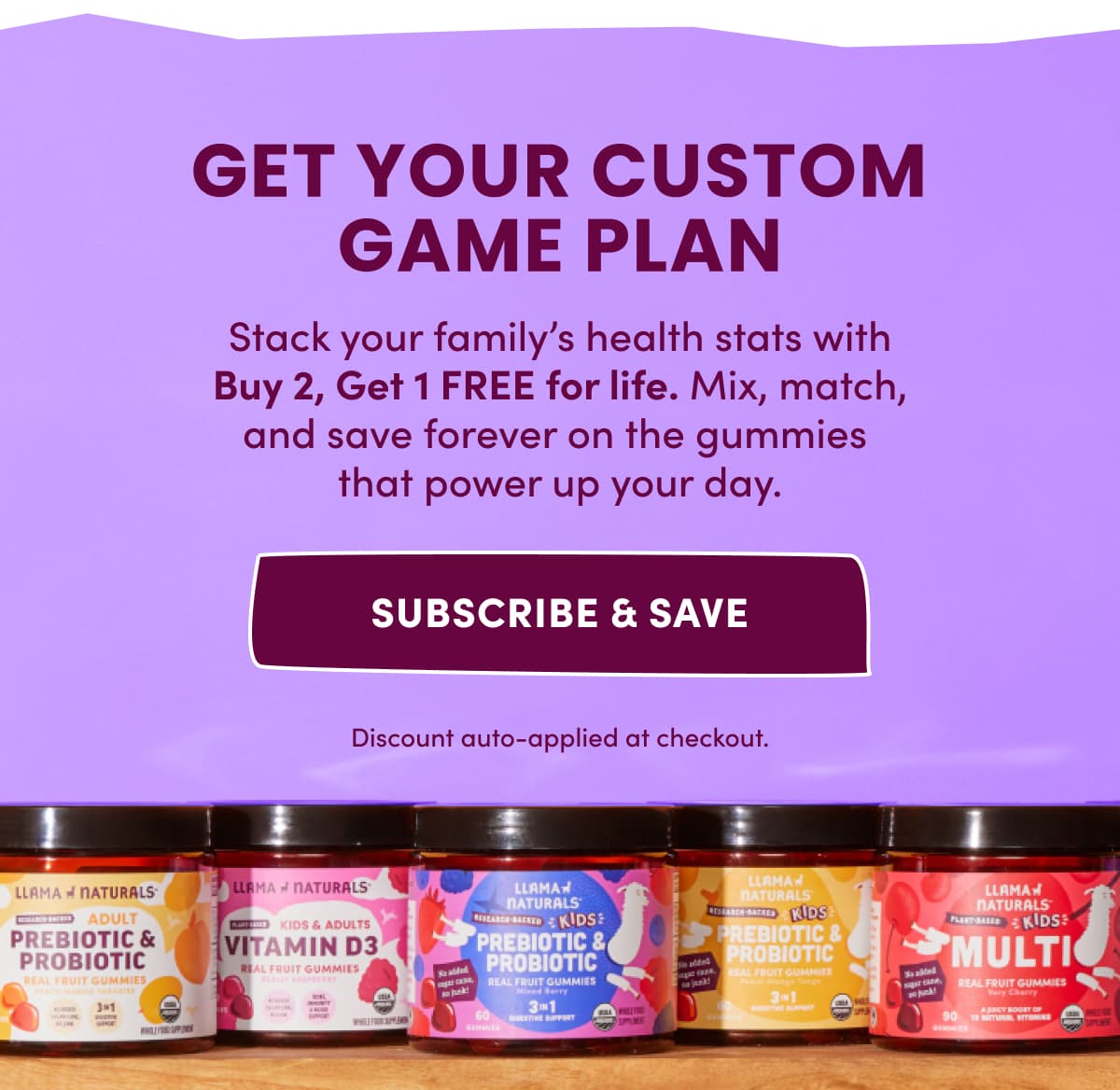 Get Your Custom Game Plan | Stack your family's health stats with Buy 2, Get 1 FREE for life. Mix, match, and save forever on the gummies  that power up your day. | subscribe & save | Discount auto-applied at checkout.
