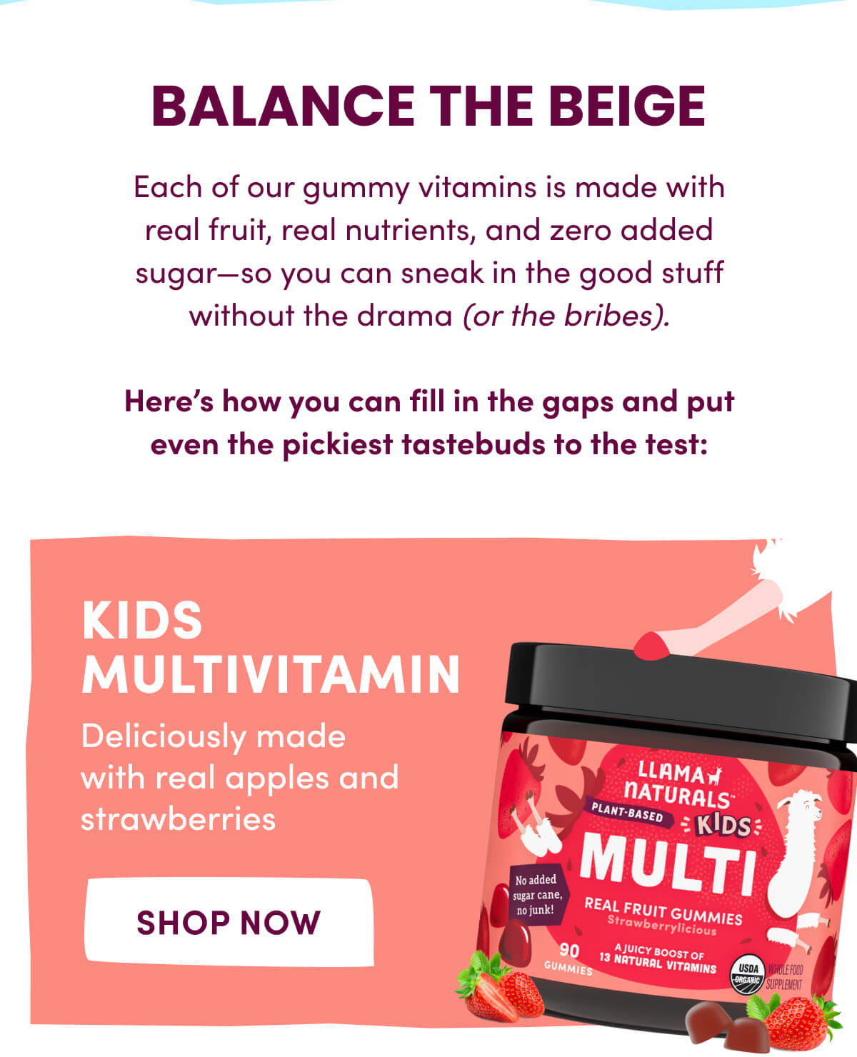 BALANCE THE BEIGE | Each of our gummy vitamins is made with real fruit, real nutrients, and zero added sugar—so you can sneak in the good stuff without the drama (or the bribes). | Here's how you can fill in the gaps and put even the pickiest tastebuds to the test: KIDS MULTIVITAMIN | Deliciously made with real apples and strawberries | [ Shop Now ]