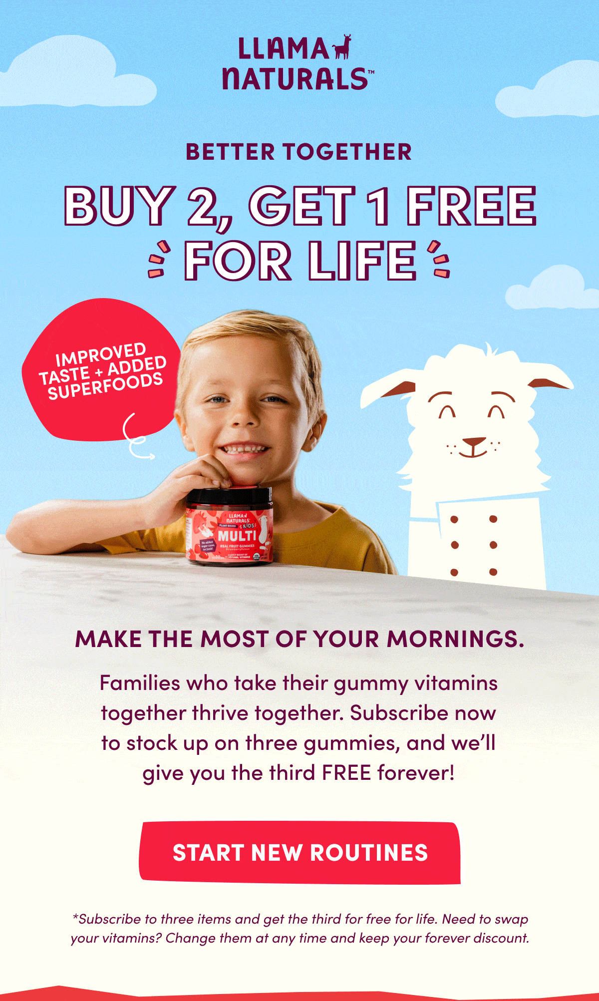 LLAMA NATURALS | BETTER TOGETHER | BUY 2, GET 1 FREE FOR LIFE | Make the most of your mornings. | Families who take their gummy vitamins together thrive together. Subscribe now to stock up on three gummies, and we'll give you the third FREE forever! | START NEW ROUTINES | *Subscribe to three items and get the third for free for life. Need to swap your vitamins? Change them at any time and keep your forever discount.