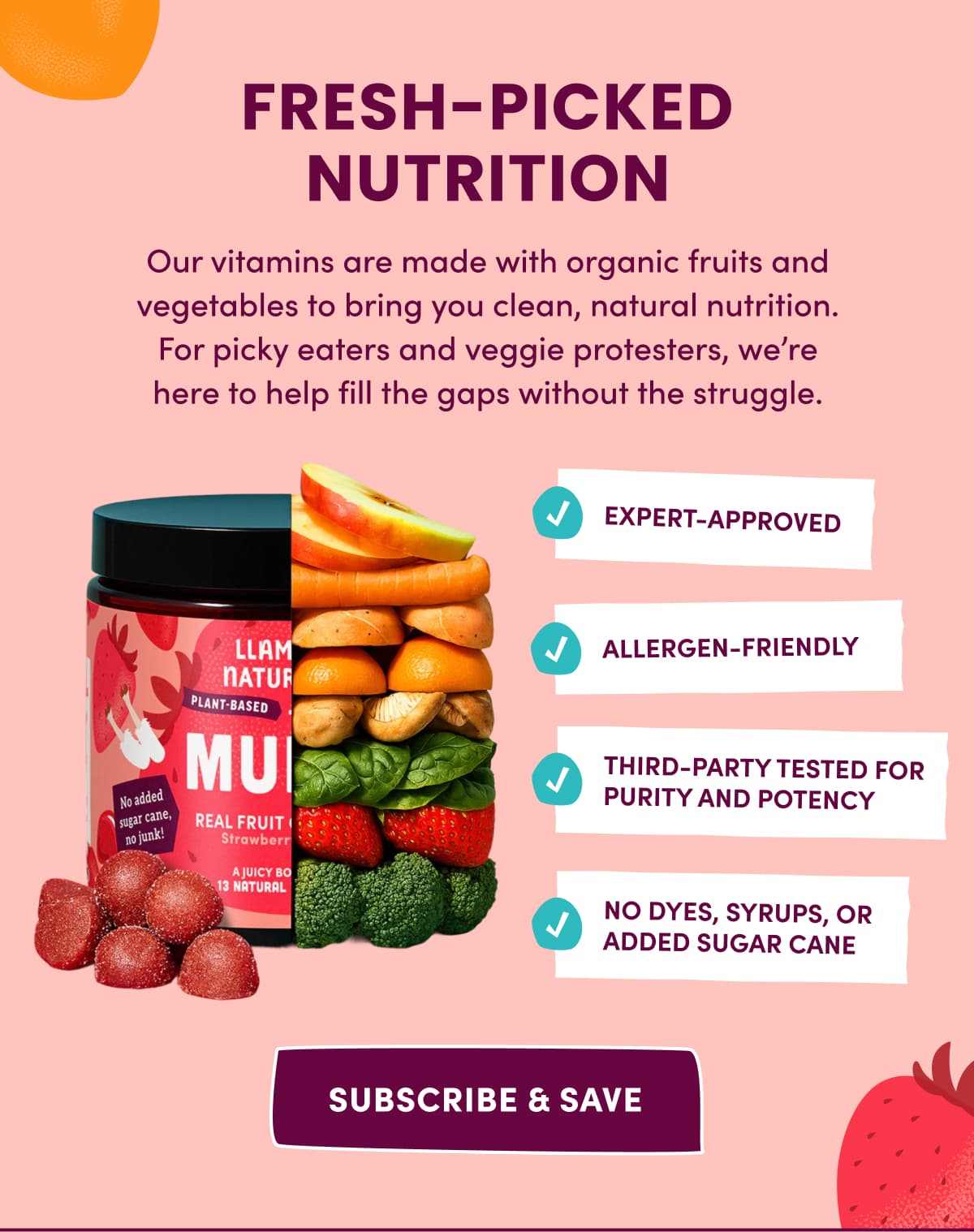 FRESH-PICKED NUTRITION | Our vitamins are made with organic fruits and vegetables to bring you clean, natural nutrition. For picky eaters and veggie protesters, we're here to help fill the gaps without the struggle. | SUBSCRIBE & SAVE