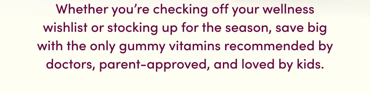 Whether you're checking off your wellness wishlist or stocking up for the season, save big with the only gummy vitamins recommended by doctors, parent-approved, and loved by kids.