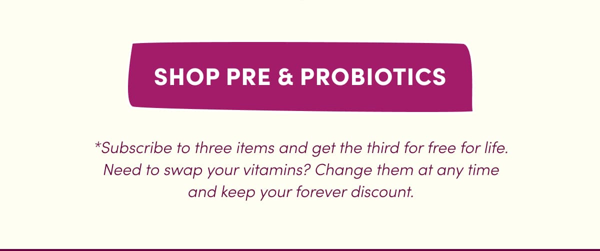 SHOP PRE & PROBIOTICS | *Subscribe to three items and get the third for free for life. Need to swap your vitamins? Change them at any time and keep your forever discount.