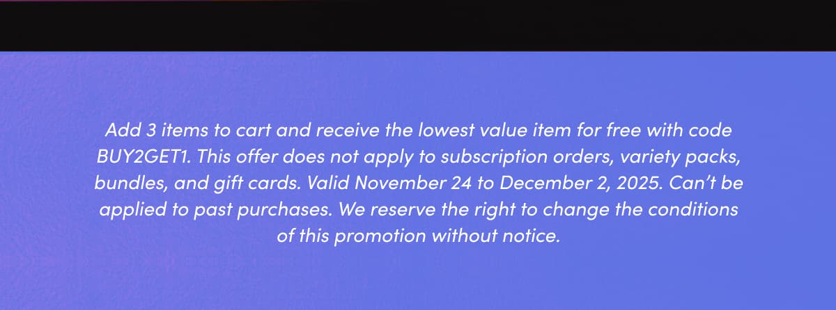 Add 3 items to cart and receive the lowest value item for free with code BUY2GET1. This offer does not apply to subscription orders, variety packs, bundles, and gift cards. Valid November 24 to December 2, 2025. Can't be applied to past purchases. We reserve the right to change the conditions of this promotion without notice.