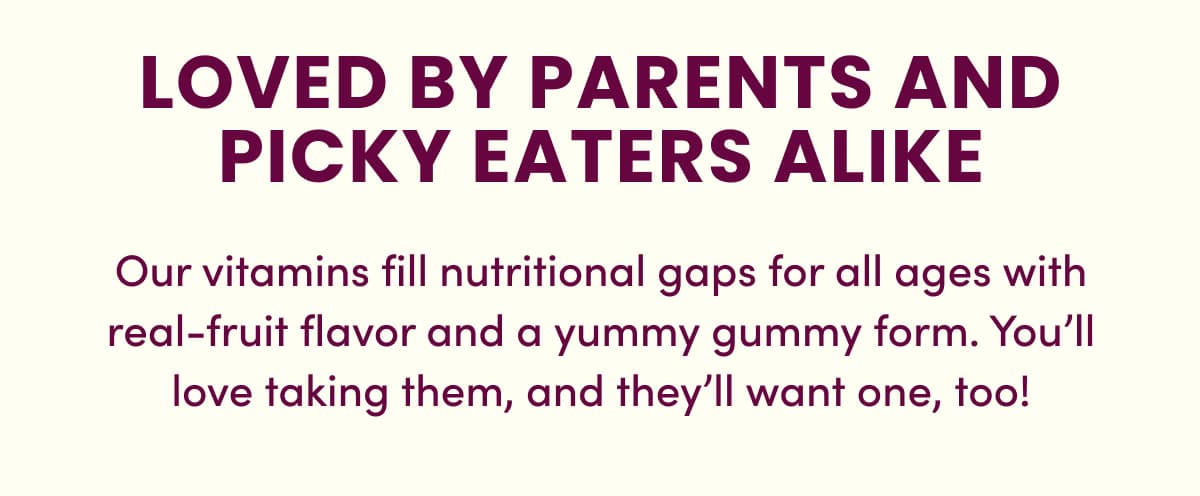 LOVED BY PARENTS AND PICKY EATERS ALIKE | Our vitamins fill nutritional gaps for all ages with real-fruit flavor and a yummy gummy form. You'll love taking them, and they'll want one, too!