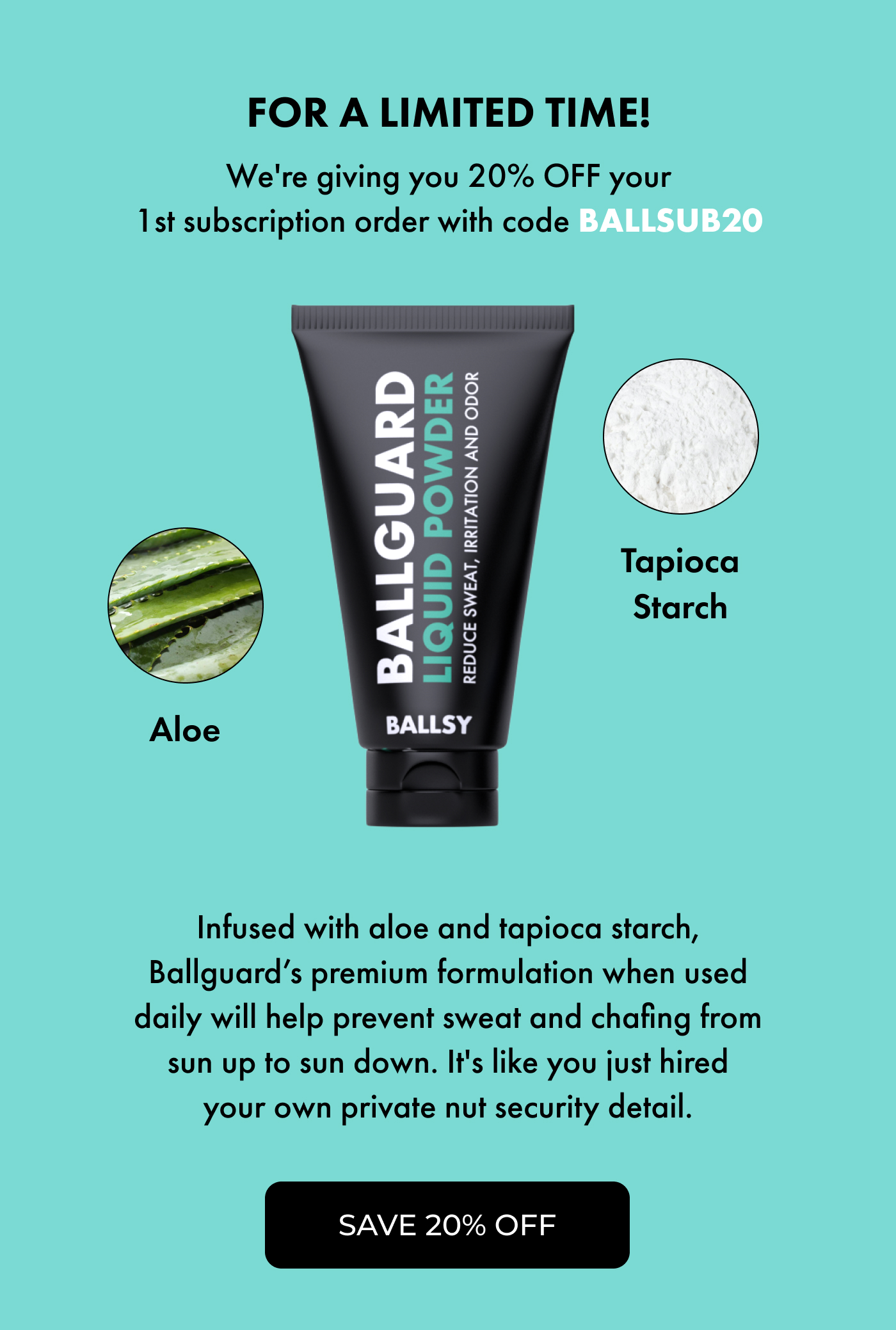 For a LIMITED-TIME! We're giving you 20% OFF your 1st subscription order with code BALLSUB20  Infused with aloe and tapioca starch, Ballguard's premium formulation when used daily will help prevent sweat and chafing from sun up to sun down. It's like you just hired your own private nut security detail.  | Save 20% OFF
