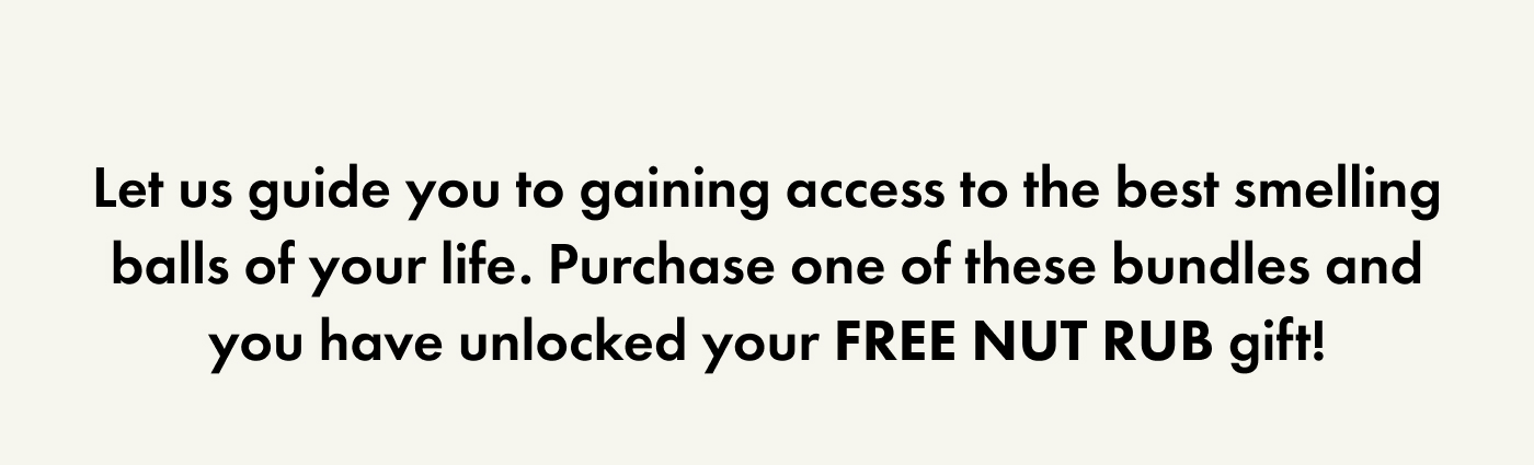Let's us guide you to gaining access to the best smelling balls of your life - purchase one of these bundles and you have unlocked your free nut rub gift!