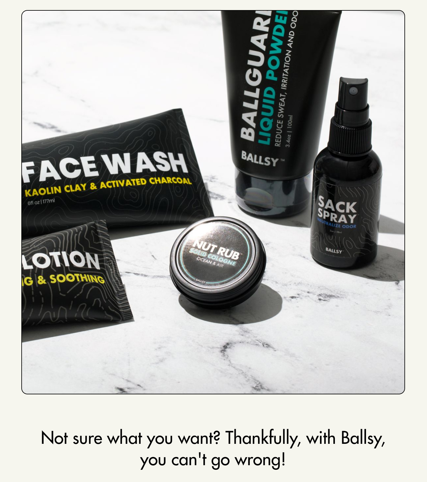Not sure what you want? Thankfully, with Ballsy, you can't go wrong!