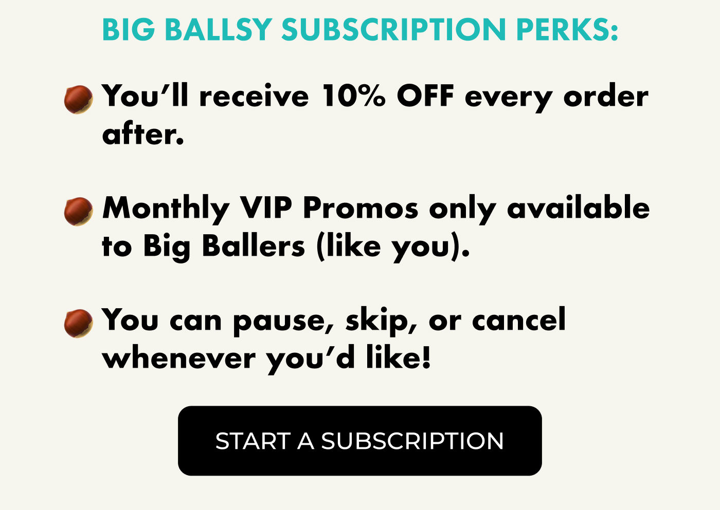 Big Ballsy Subscription Perks:  You'll receive 10% OFF every order after.  Monthly VIP Promos only available to Big Ballers (like you).  You can pause, skip, or cancel whenever you'd like! Hassle-free & to sweeten the deal, we're giving you 20% OFF your first subscription order with code BALLSUB20 | Start A Subscription
