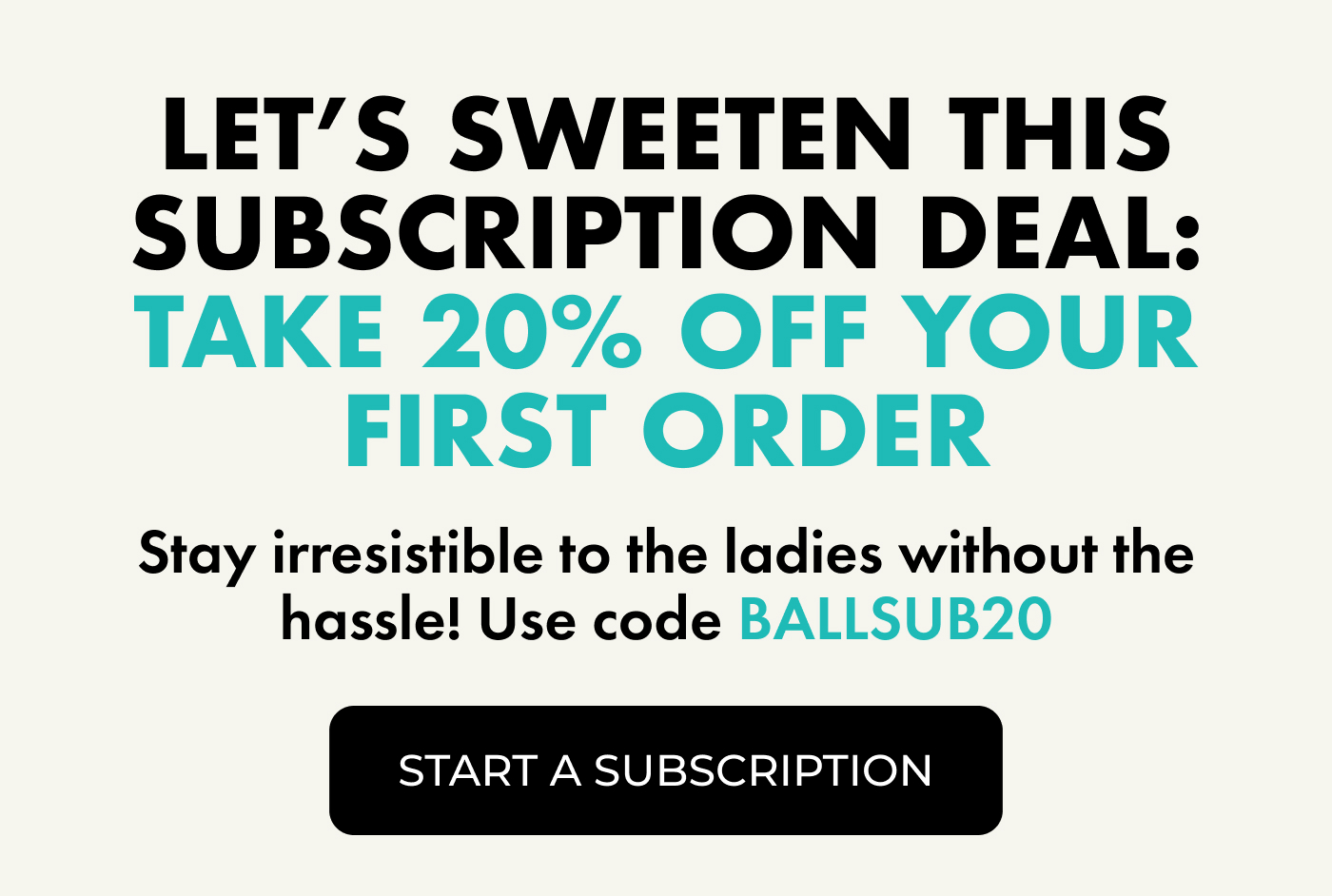 Let's Sweeten This Subscription Deal: Take 20% OFF Your First Order.  | Stay irresistible to the ladies without the hassle! Use code BALLSUB20 | Start a subscription