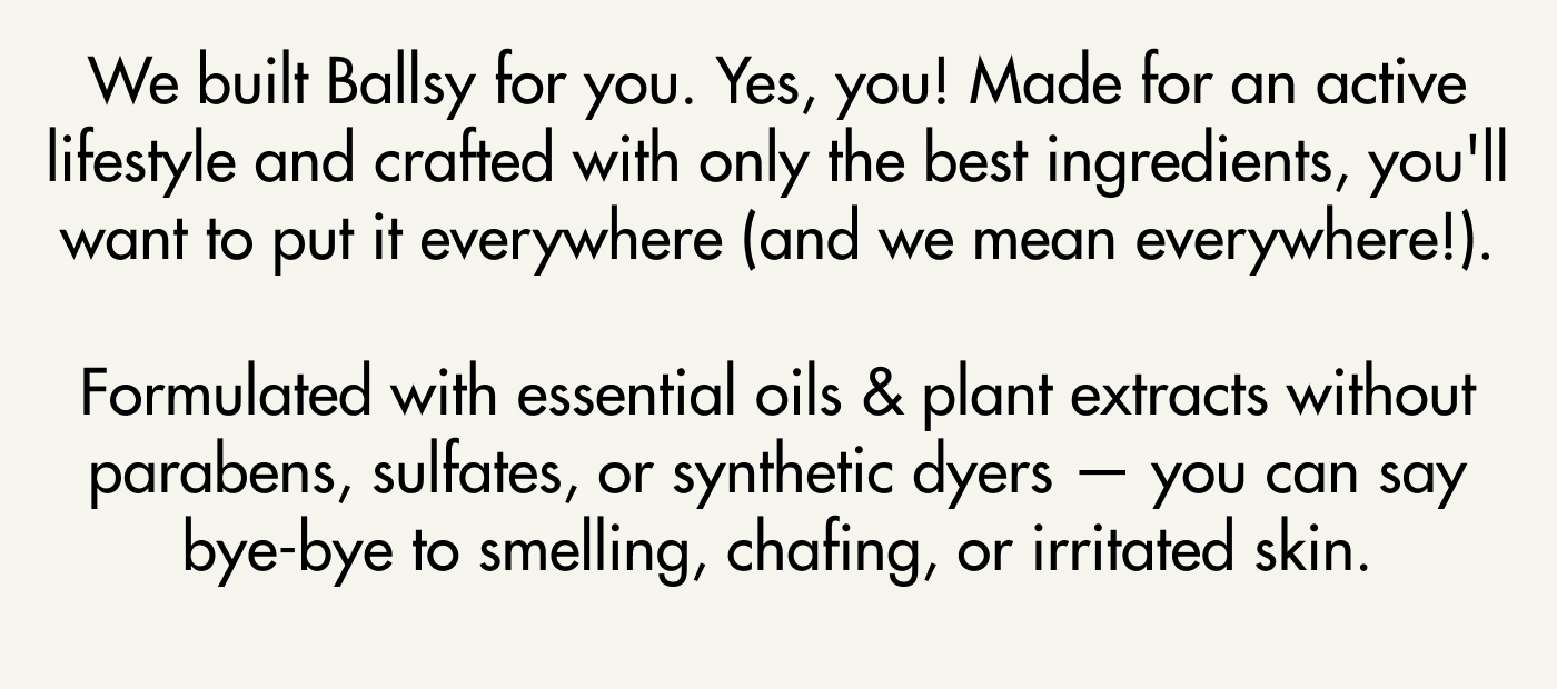 We built Ballsy for you. Yes, you! Made for an active lifestyle and crafted with only the best ingredients, you'll want to put it everywhere (and we mean everywhere!).   Formulated with essential oils & plant extracts without parabens, sulfates, or synthetic dyers — you can say bye-bye to smelling, chafing, or irritated skin.