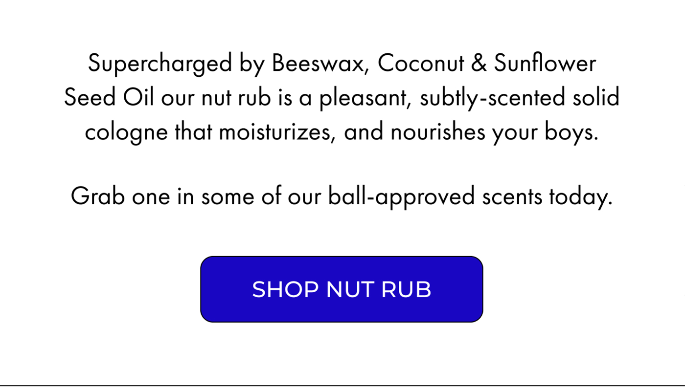 Supercharged by Beeswax, Coconut & Sunflower Seed Oil our nut rub is a pleasant, subtly-scented solid cologne that moisturizes, and nourishes your boys. Grab one in some of our ball-approved scents today. | SHOP NUT RUB