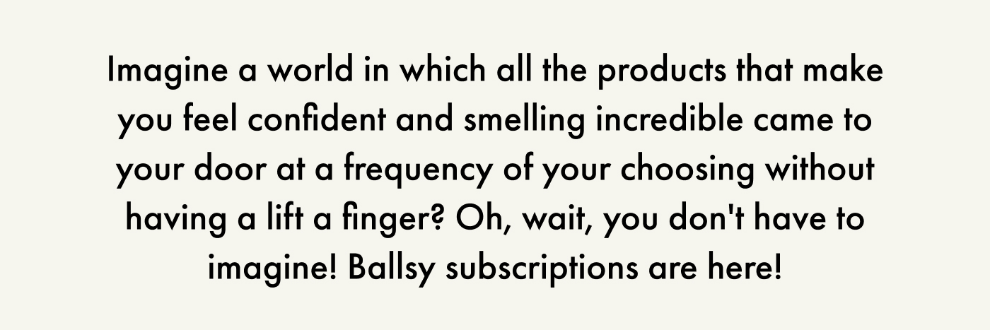 Imagine a world in which all the products that make you feel confident and smelling incredible came to your door at a frequency of your choosing without having a lift a finger? Oh, wait, you don't have to imagine! Ballsy subscriptions are here!