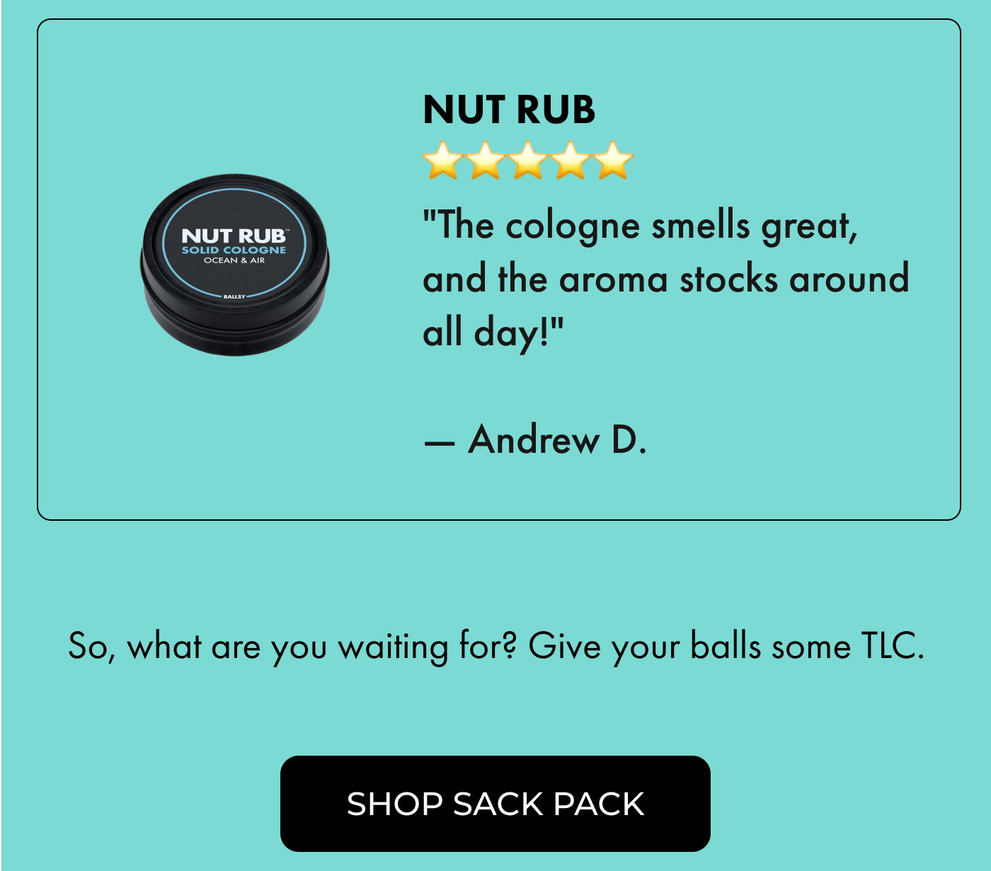 Nut Rub ⭐⭐⭐⭐⭐ "The cologne smells great, and the aroma stocks around all day!" — Andrew D.  |  So, what are you waiting for? Give your balls some TLC.  |  Shop the Sack Pack