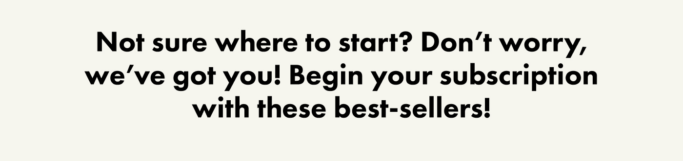 Not sure where to start? Don't worry, we've got you! Begin your subscription with these best-sellers!