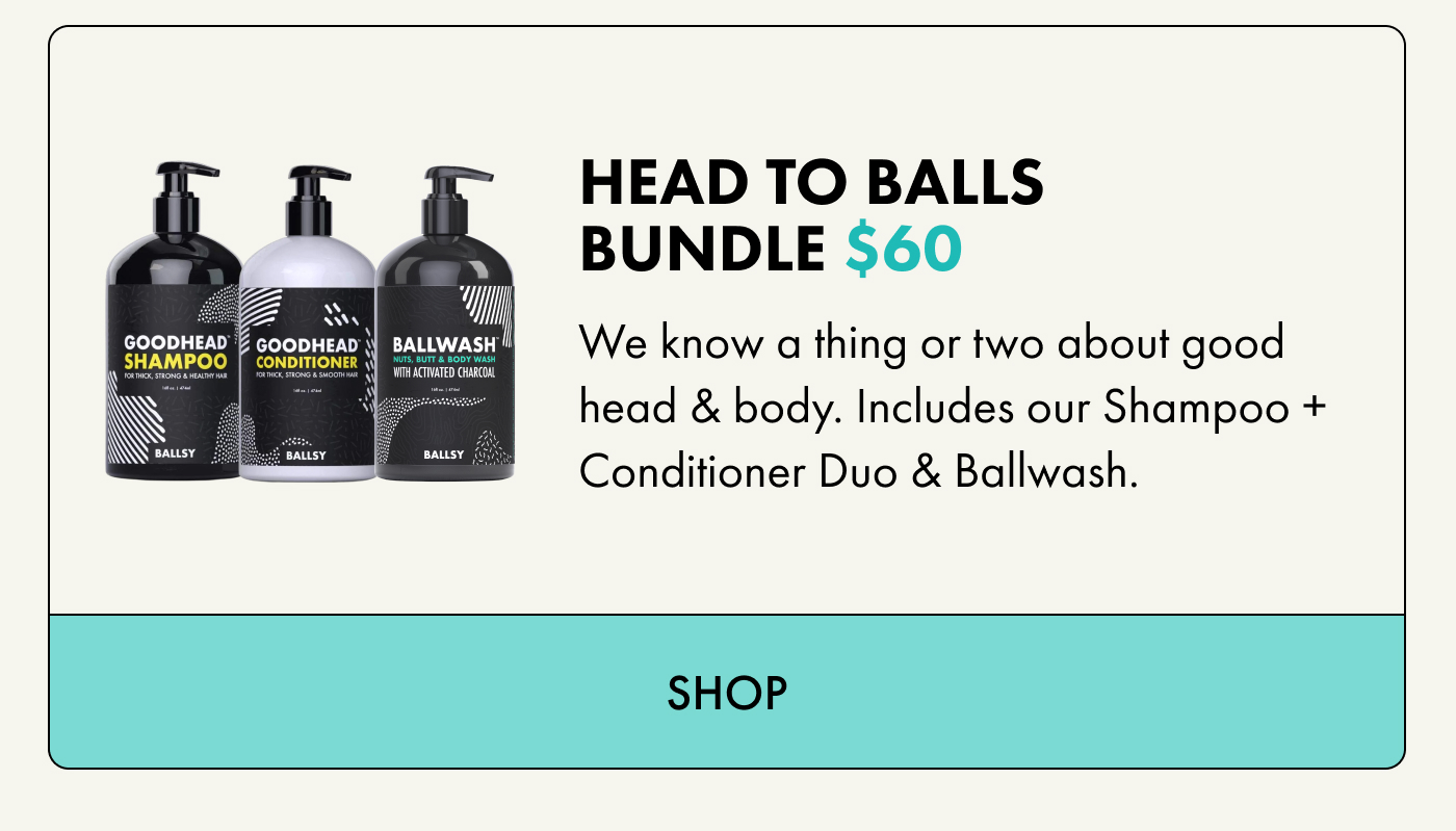 HEAD TO BALLS BUNDLE $60 We know a thing or two about good head & body. Includes our Shampoo + Conditioner Duo & Ballwash. | SHOP
