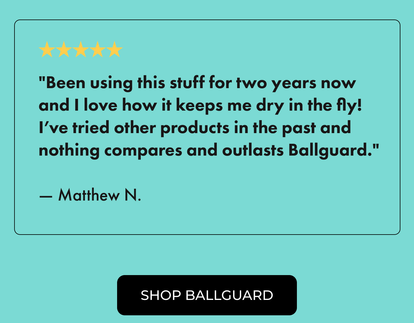 ⭐⭐⭐⭐⭐ "Been using this stuff for two years now and I love how it keeps me dry in the fly! I've tried other products in the past and nothing compares and outlasts Ballguard." —  Matthew N.