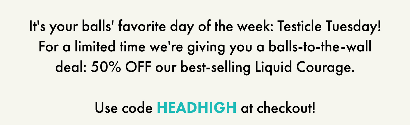 It's your balls' favorite day of the week: Testicle Tuesday! For a limited time we're giving you a balls-to-the-wall deal: 50% OFF our best-selling Liquid Courage.  Use code HEADHIGH at checkout!