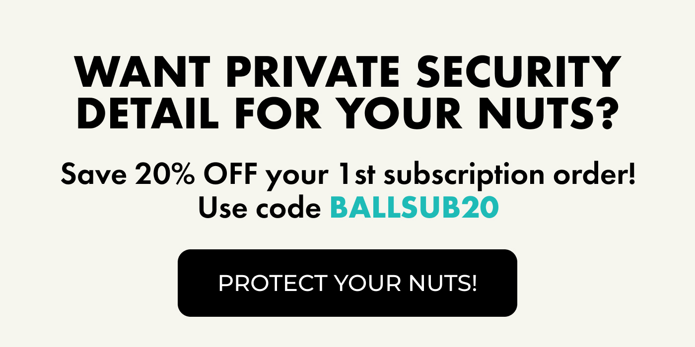 Want Private Security Detail For Your Nuts? | Save 20% OFF your 1st subscription order! Use code BALLSUB20 | Protect your nuts!