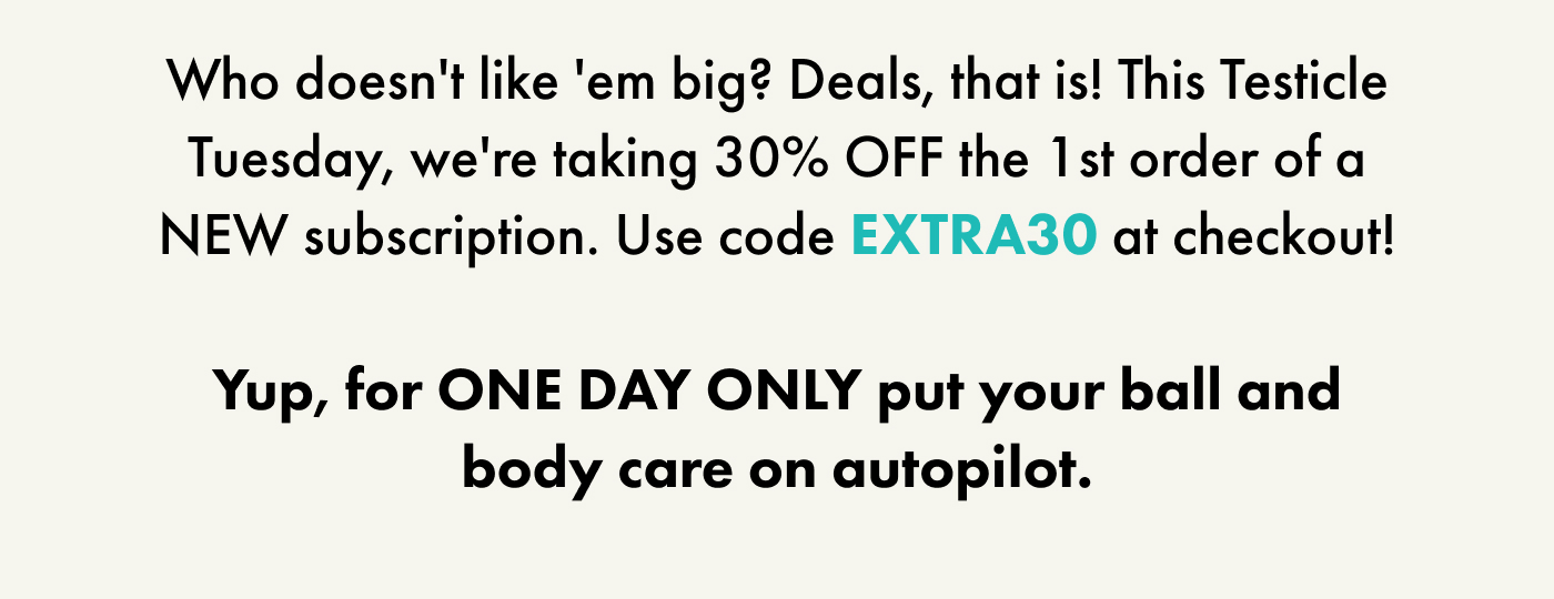Who doesn't like 'em big? Deals, that is! This Testicle Tuesday, we're taking 30% OFF the 1st order of a NEW subscription. Use code EXTRA30 at checkout!  Yup, for ONE DAY ONLY put your ball and body care on autopilot.
