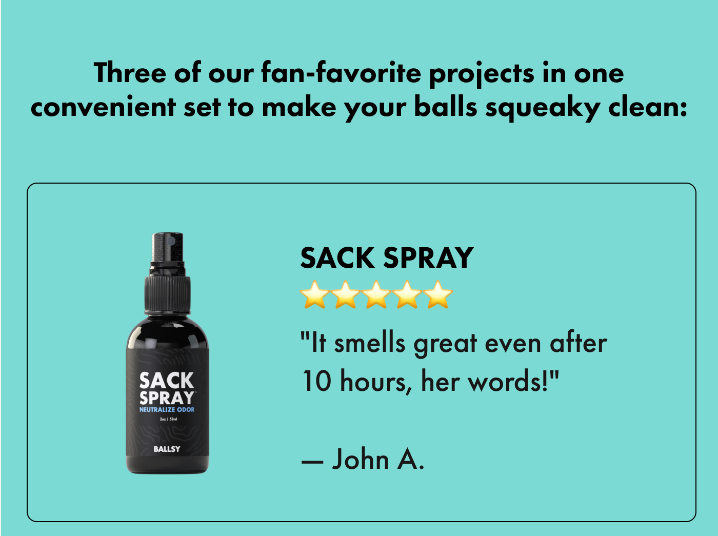 Three of our fan-favorite projects in one convenient set to make your balls squeaky clean:  |  Sack Spray ⭐⭐⭐⭐⭐ "It smells great even after 10 hours, her words!" — John A.