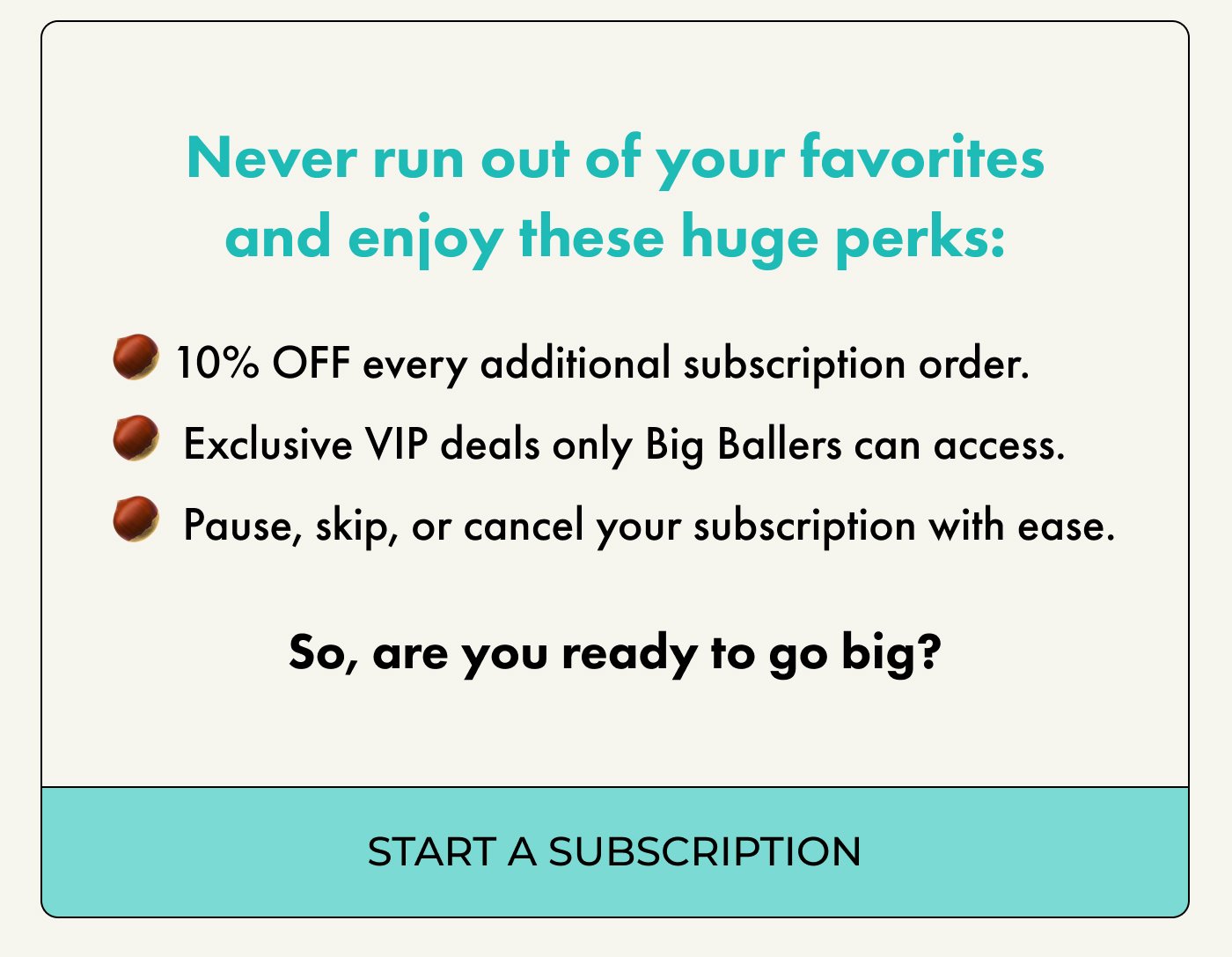 Never run out of your favorites and enjoy these huge perks:  10% OFF every additional subscription order.  Exclusive VIP deals only Big Ballers can access.  Pause, skip, or cancel your subscription with ease. So, are you ready to go big?   | START A SUBSCRIPTION