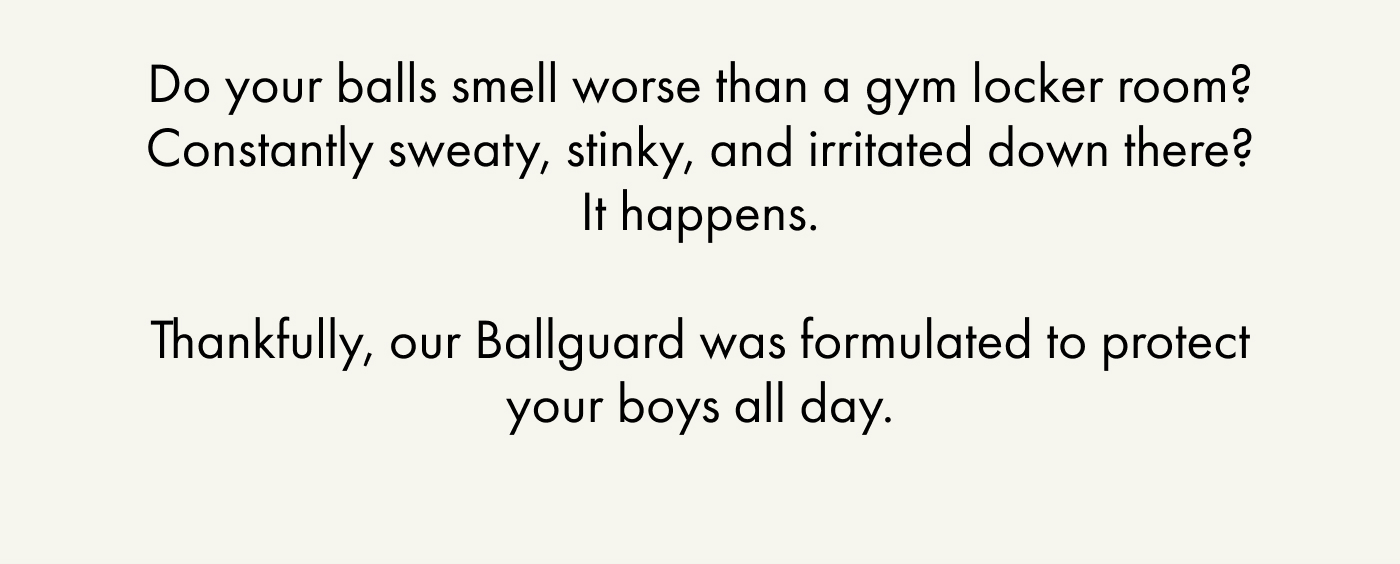 Do your balls smell worse than a gym locker room? Constantly sweaty, stinky, and irritated down there? It happens.  Thankfully, our Ballguard was formulated to protect your boys all day.