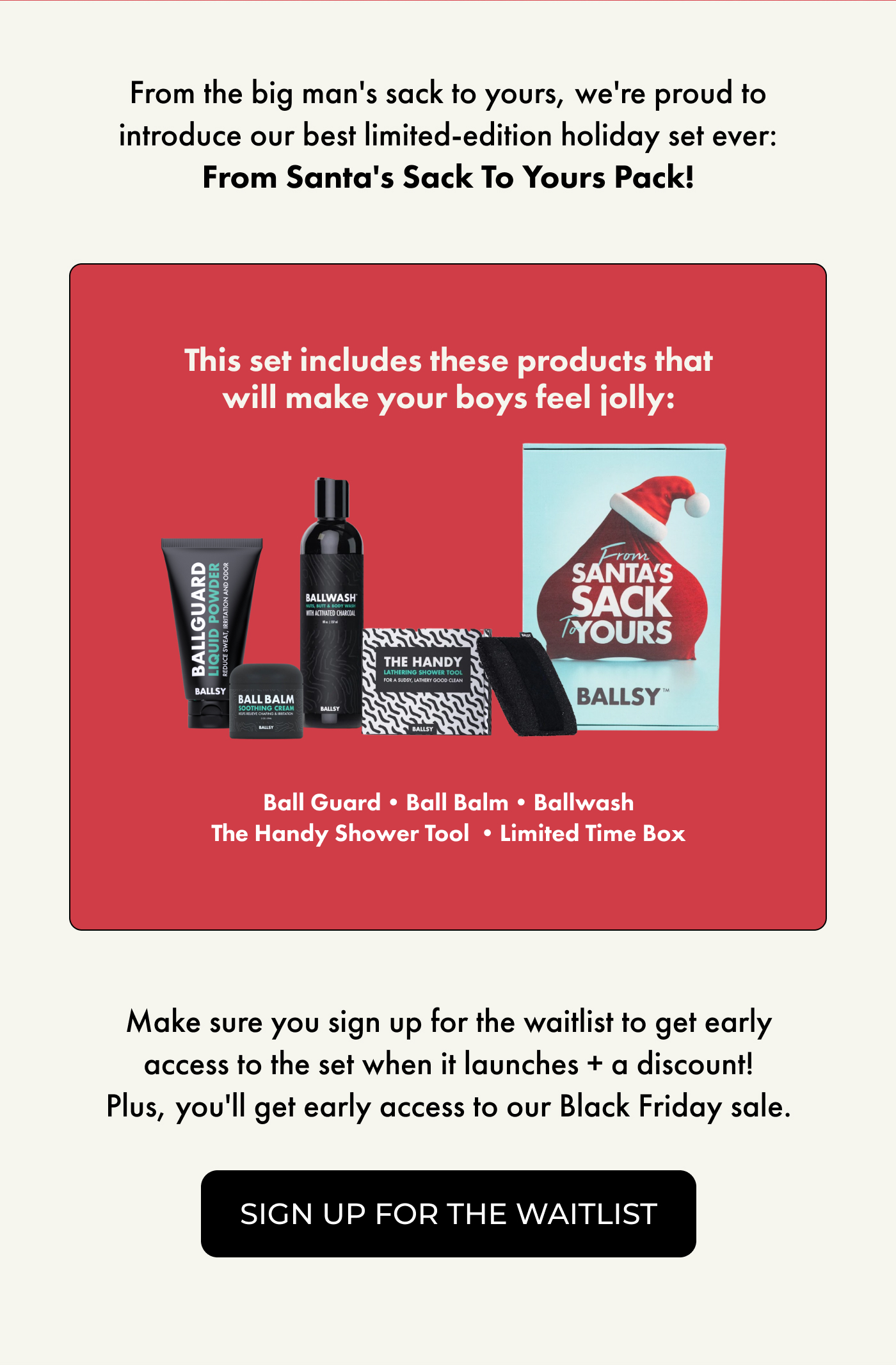 From the big man's sack to yours, we're proud to introduce our best limited-edition holiday set ever:  From Santa's Sack To Yours Pack!  This set includes these products that will make your boys feel jolly:  Ballwash Ball Balm Ball Guard The Handy Shower Tool Limited Time Box  Make sure you sign up for the waitlist to get early access to the set when it launches + a discount!  Plus, you'll get early access to our Black Friday sale.  | SIGN UP FOR THE WAITLIST