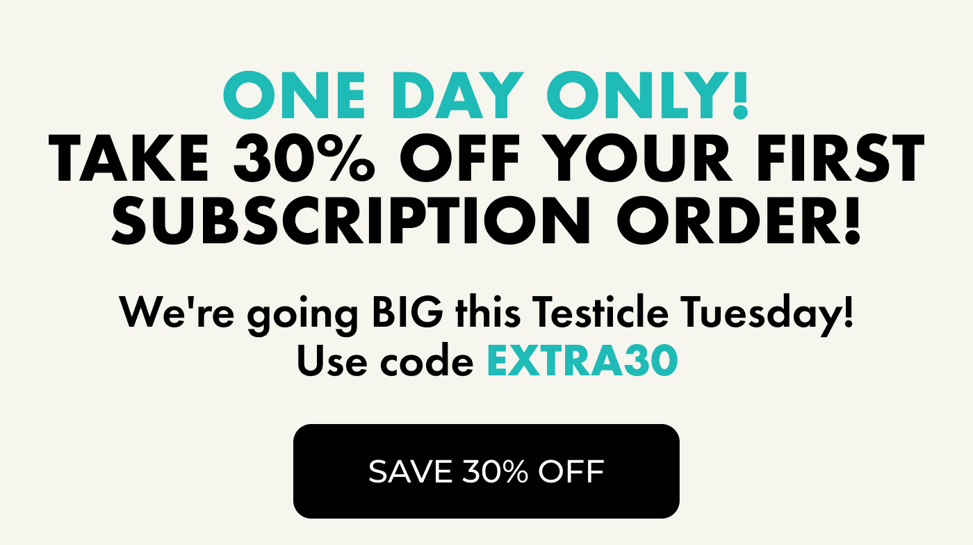 ONE DAY ONLY! Take 30% OFF Your First Subscription Order! | We're going BIG this Testicle Tuesday! Use code EXTRA30. | SAVE 30% OFF