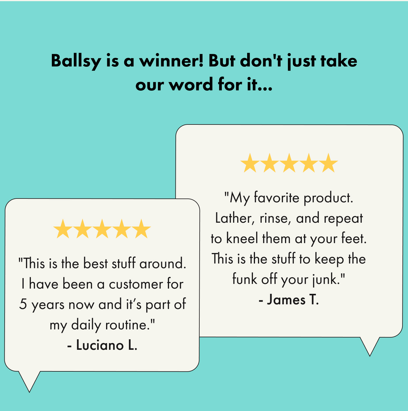 Ballsy is a winner! But don't just take our word for it...  ⭐⭐⭐⭐⭐ "This is the best stuff around. I have been a customer for 5 years now and it's part of my daily routine." — Luciano L.  ⭐⭐⭐⭐⭐ "My favorite product. Lather, rinse, and repeat to kneel them at your feet. This is the stuff to keep the funk off your junk." — James T.
