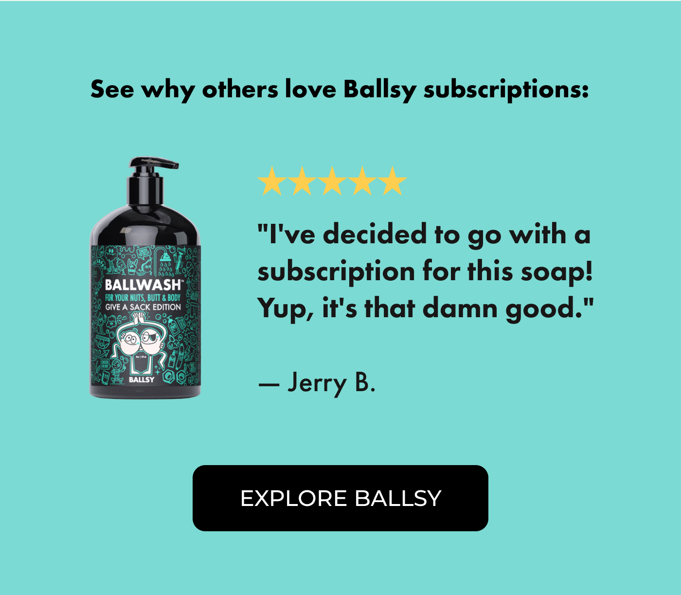 See why others love Ballsy subscriptions:  ⭐⭐⭐⭐⭐ "I've decided to go with a subscription for this soap! Yup, it's that damn good." — Jerry B.  | EXPLORE BALLSY