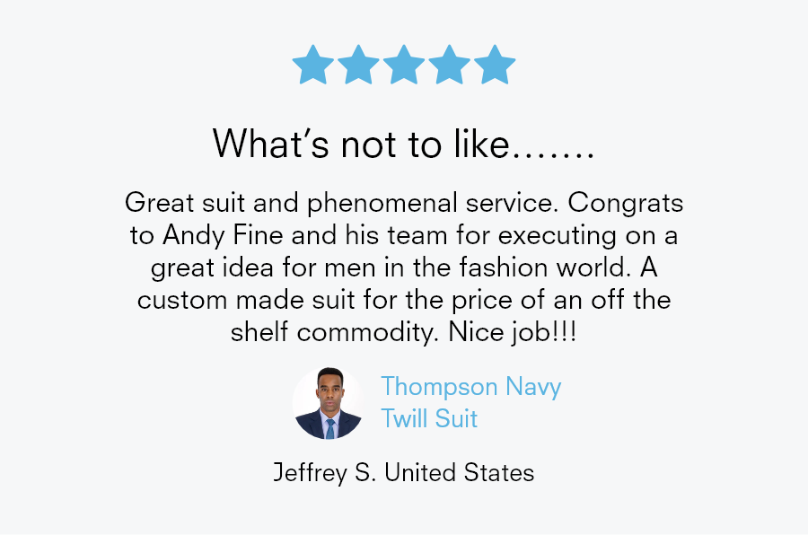 5 star review What's not to like……. Great suit and phenomenal service. Congrats to Andy Fine and his team for executing on a great idea for men in the fashion world. A custom made suit for the price of an off the shelf commodity. Nice job!!! Thompson Navy Twill Suit Jeffrey S. United States