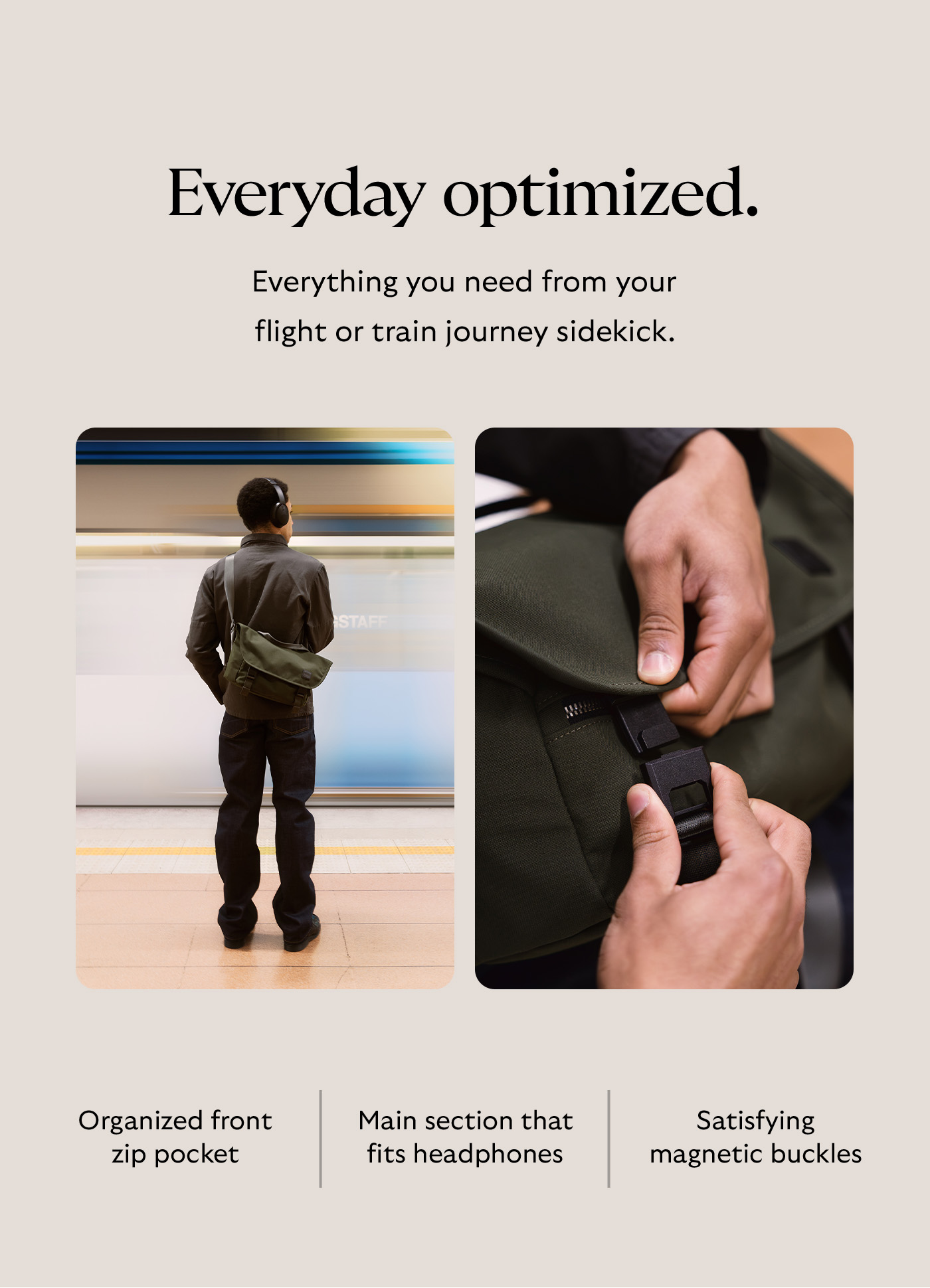 [Header] Everyday optimized. [Blurb] Everything you need from your flight or train journey sidekick.  [Feature] Organized front zip pocket [Feature] Main section that fits headphones [Feature] Satisfying magnetic buckles