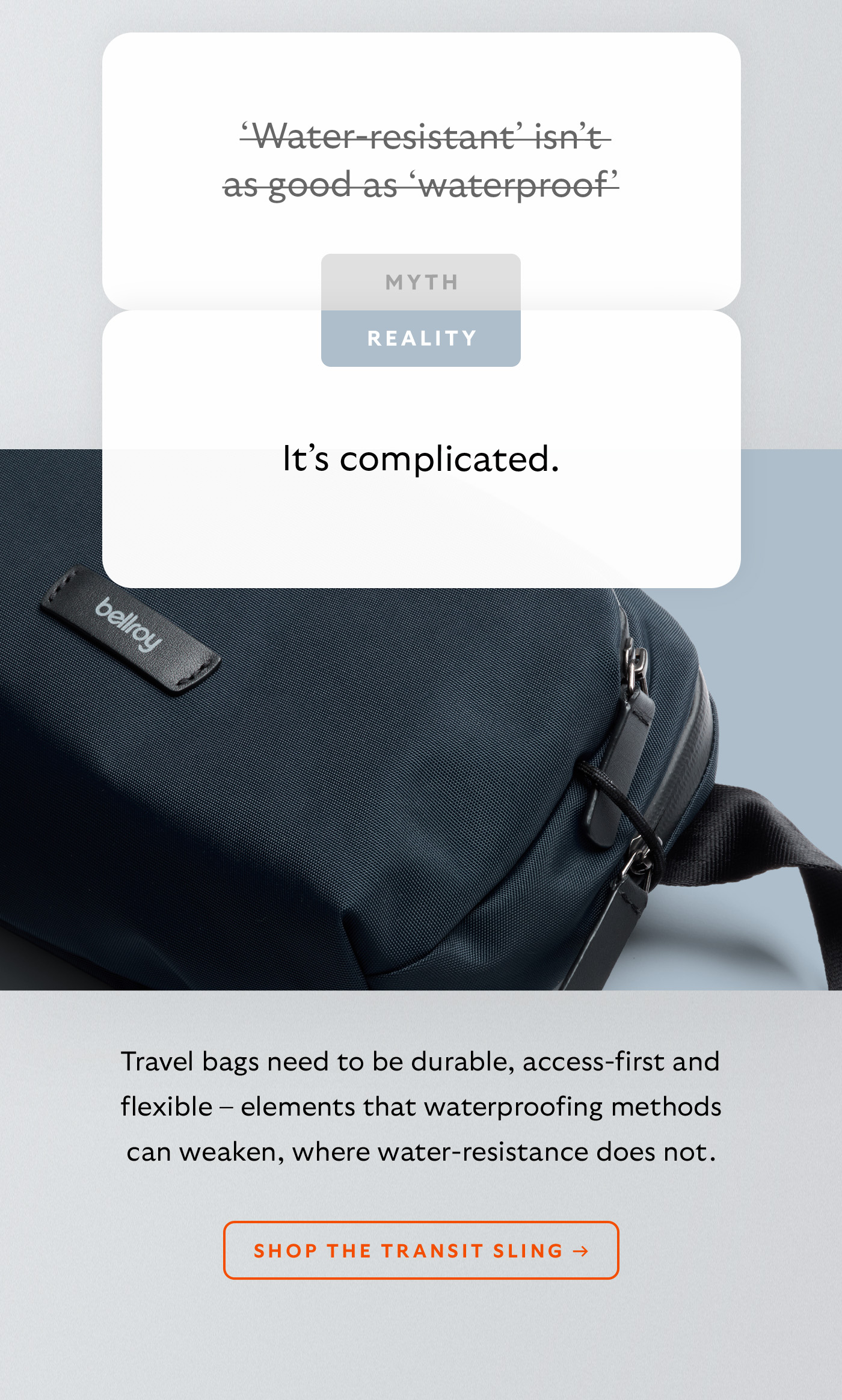 [Header] MYTH: ‘Water-resistant’ isn’t as good as ‘waterproof’ [Header] REALITY: It’s complicated. [Blurb] Travel bags need to be durable, access-first and flexible – elements that waterproofing methods can weaken, where water-resistance does not. CTA Shop the Transit Sling