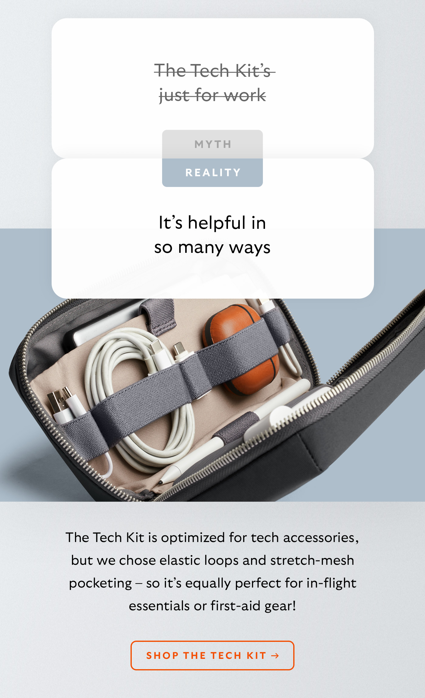 [Header] MYTH: The Tech Kit’s just for work [Header] REALITY: It’s helpful in so many ways [Blurb] The Tech Kit is optimized for tech accessories, but we chose elastic loops and stretch-mesh pocketing – so it’s equally perfect for in-flight essentials or first-aid gear!  CTA Shop the Tech Kit