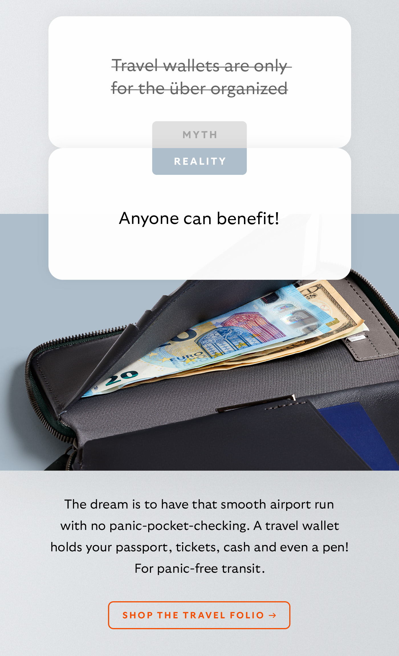 [Header] MYTH: Travel wallets are only for the über organized [Header] REALITY: Anyone can benefit! [Blurb] The dream is to have that smooth airport run with no panic-pocket-checking. A travel wallet holds your passport, tickets, cash and even a pen! For panic-free transit. CTA Shop the Travel Folio