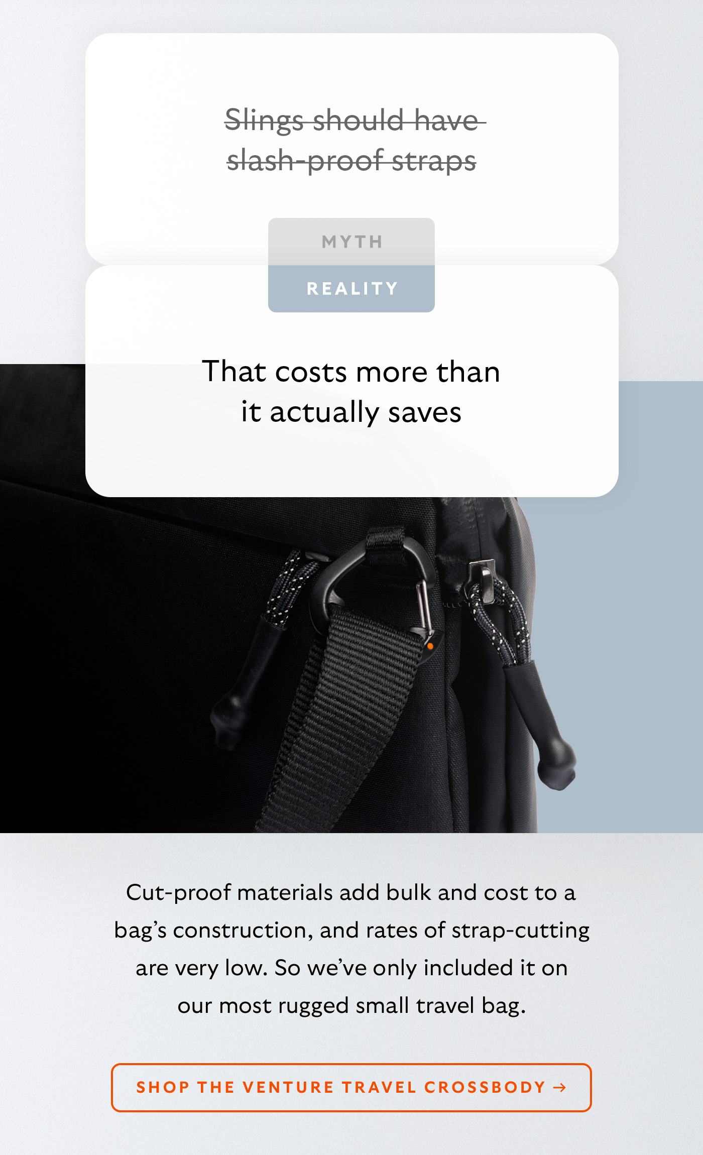 [Header] MYTH: Slings should have slash-proof straps [Header] REALITY: That costs more than it actually saves  [Blurb] Cut-proof materials add bulk and cost to a bag’s construction, and rates of strap-cutting are very low. So we’ve only included it on our most rugged travel sling. CTA Shop the Venture Travel Crossbody