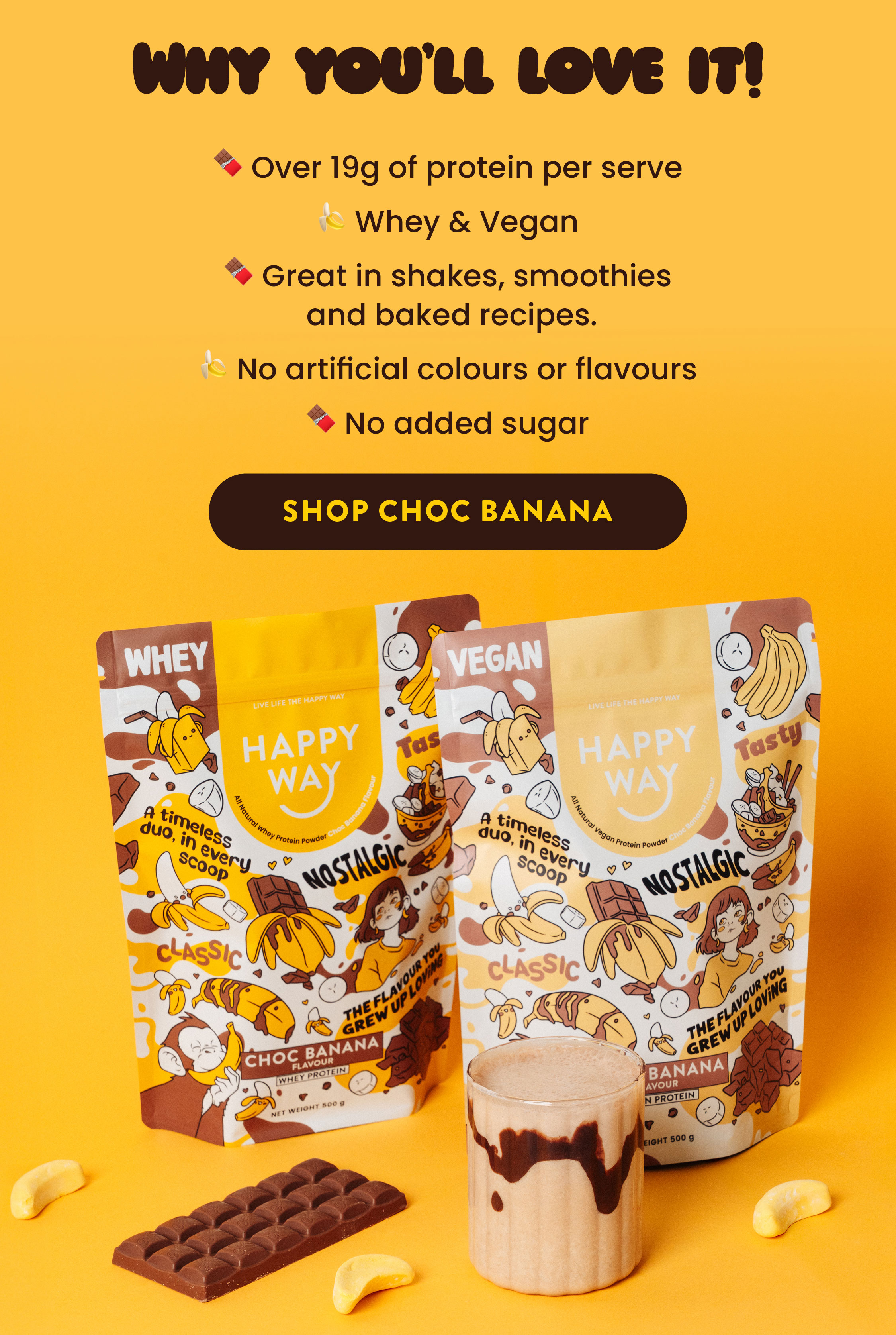 Why you'll love it!  🍫 Over 19g of protein per serve 🍌 Whey & Vegan 🍫 Great in shakes, smoothies  and baked recipes.  🍌 No artificial colours or flavours  🍫 No added sugar  SHOP CHOC BANANA 