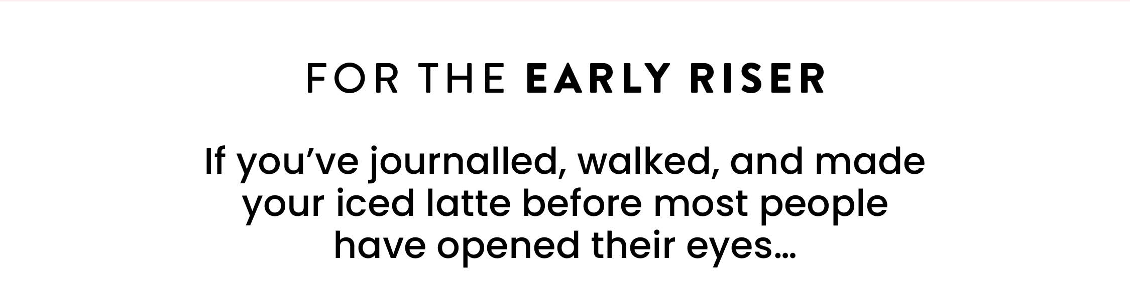 FOR THE EARLY RISER  If you've journalled, walked, and made your iced  latte before most people have opened their eyes... 