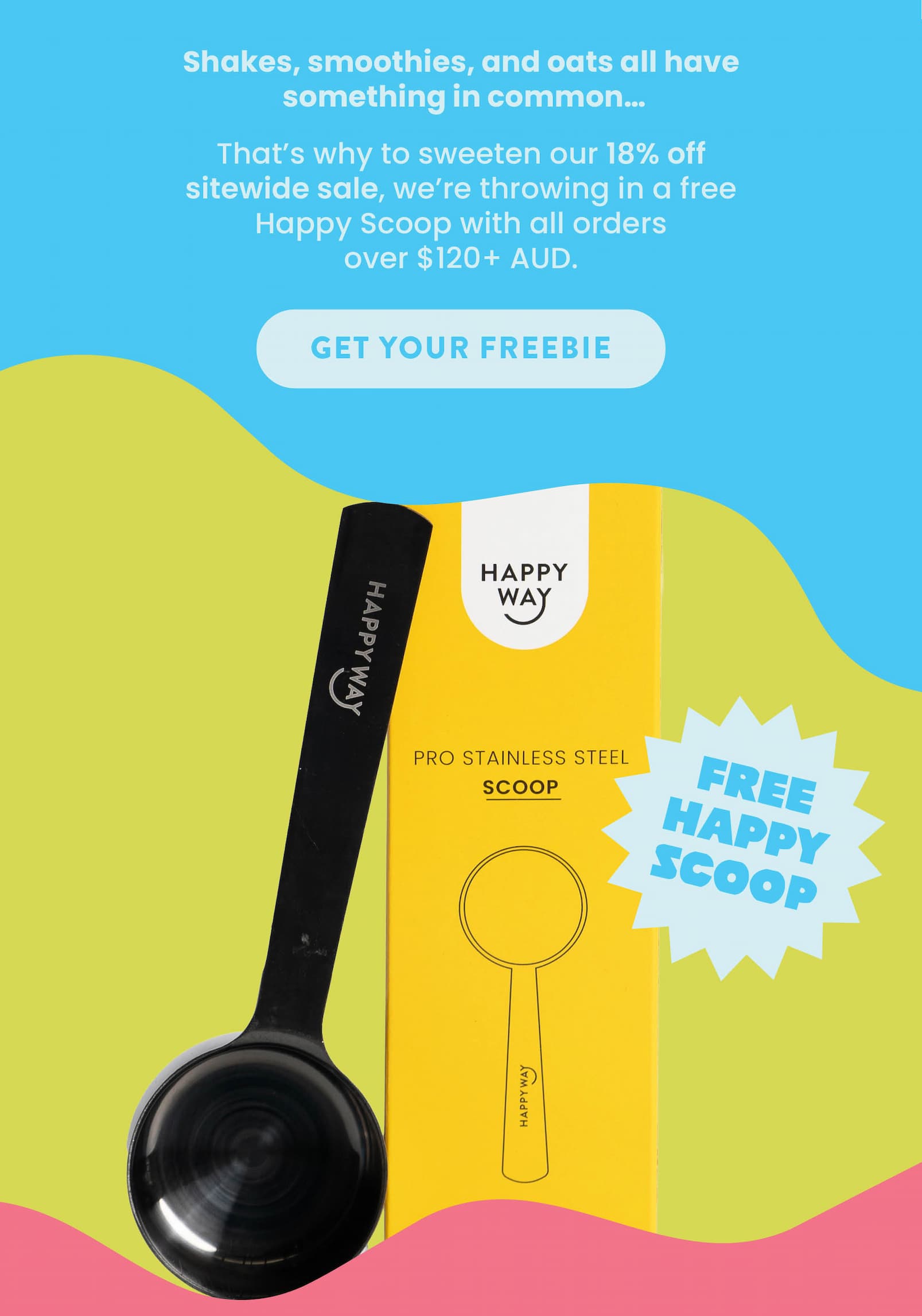 Shakes, smoothies, and oats all have  something in common...   They all start with a trusty scoop! That's why to sweeten our 18% off sitewide sale,  we're throwing in a free Happy Scoop with  all orders over $120+ AUD.  GET YOUR FREEBIE
