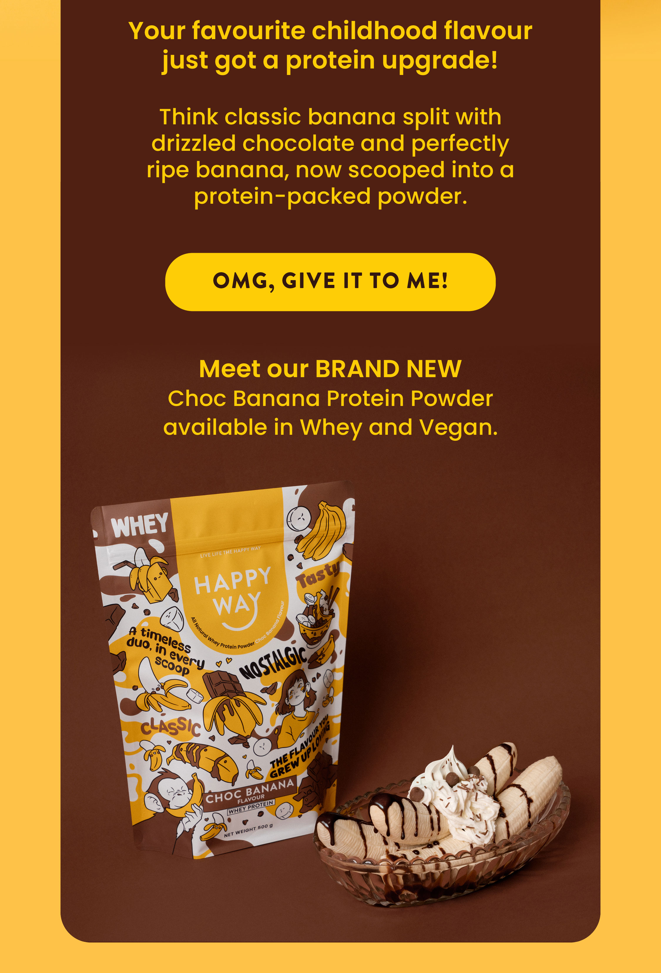 Your favourite childhood flavour just got a protein upgrade!  Think classic banana split with drizzled chocolate  and perfectly ripe banana, now scooped  into a protein-packed powder. OMG, GIVE IT TO ME! Meet our BRAND NEW Choc Banana Protein Powder available in Whey and Vegan.