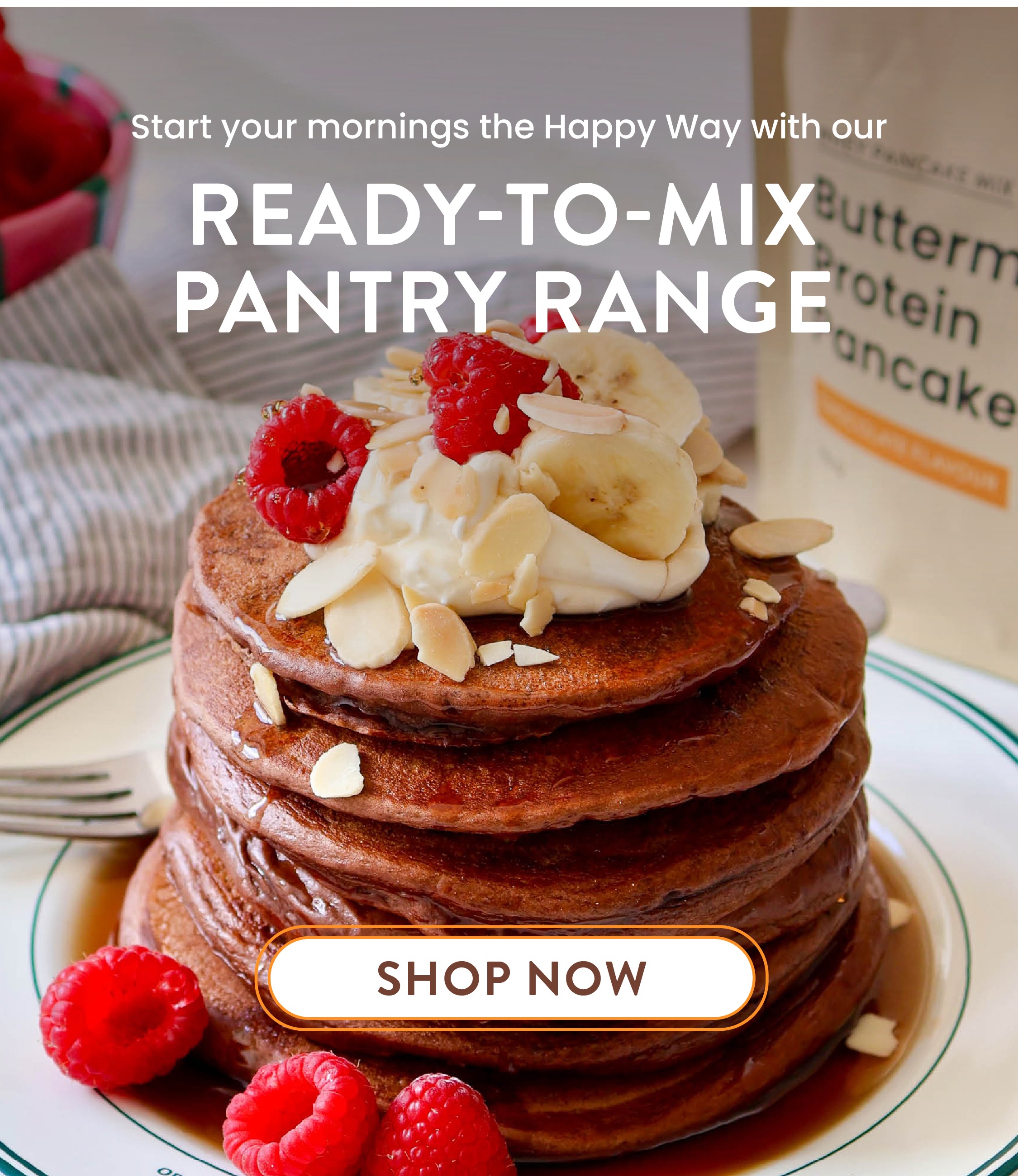 Start your mornings  the Happy Way with our    Ready-to-mix PANTRY RANGE   SHOP NOW